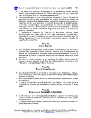 Guia da Faculdade de Gestão de Turismo e Informática – Ano Académico 2008                       P38

  1. O estudante pode solicitar a recorrecção de um exame/teste através de uma
     petição, devidamente justificada, ao Director Pedagógico, no prazo dois dias
     úteis, após a publicação das notas desse exame/teste.
  2. Para a recorrecção do exame duma disciplina ou módulo, o Director Pedagógico
     constituirá um júri de dois professores da mesma disciplina ou módulo ou
     disciplinas módulos afins. Cada professor apresentará o seu parecer por escrito,
     e assinará sobre o texto do exame em disputa. O docente(s) da disciplina (bloco
     ou módulo) poderá integrar o júri, gozando de voz passiva. Caberá ao Director
     Pedagógico formular a decisão do júri, tendo ele voto de desempate. A decisão
     será assinada por todos os membros do júri com voto activo, e publicada na
     vitrina da Faculdade.
  3. É competência exclusiva do Director da Faculdade outorgar notas
     administrativas. Em cada caso, a nota será devidamente fundamentada,
     publicada na vitrina da Faculdade, e o original do documento ficará guardado no
     Registo Académico. A nota administrativa permanece sujeita à revisão do
     Magnífico Reitor da UCM.

                                            Artigo 18
                                         Exame Especial

  1. Se o estudante tiver reprovado numa disciplina ou módulo que, no ano lectivo
     seguinte, será eliminado do plano curricular, ser-lhe-á dada a oportunidade de
     realizar um exame especial que verse sobre a matéria desse bloco ou dada a
     possibilidade de realizar o bloco que veio substituir aquele que o estudante havia
     reprovado.
  2. No caso do número anterior, se ao estudante for dada a oportunidade de
     efectuar o exame especial, a nota final do módulo/disciplina for acima de dez
     (10) valores será reduzida para dez (10) valores.

                                          Artigo 19
                                     Exame Extraordinário

  1. Os estudantes finalistas a quem falte a aprovação numa disciplina ou módulo,
     para concluírem o curso, terão direito a realizar um exame extraordinário nessa
     disciplina ou módulo.
  2. A nota final dessa disciplina ou módulo será equivalente à nota obtida no exame
     extraordinário.
  3. O exame extraordinário deverá realizar-se, no máximo, três meses após a
     verificação do requisito da concessão do direito referido no número 1 deste
     artigo.

                                      Artigo 20
                         Suspensão e Desligação da Faculdade

  1. O estudante, que após a realização do(s) trabalho(s) especiais prevista no Artigo
     12/5 não obtenha a nota minima, será suspenso da Faculdade por 1 ano, sujeito
     a sua reinscrição.
  2. O disposto neste artigo não será aplicado se o insucesso académico do aluno for
     devido a causa ponderosa.



Faculdade de Gestão de Turismo e Informática, Av. 25 de Setembro 725, Caixa Postal 336, Pemba, Cabo Delgado
            Tel 272 21 969 – Fax 272 21 720 – Email FGTI@ucm.ac.mz – Internet www.ucm.ac.mz
 