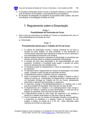 Guia da Faculdade de Gestão de Turismo e Informática – Ano Académico 2008                       P39

  3. O estudante interessado deverá invocar a excepção referida no número anterior
     junto do Director da Faculdade, o qual decidirá da sua procedência.
  4. As decisões de desligação do estudante da Faculdade estão sujeitas, sob pena
     de ineficácia, à homologação do Reitor da UCM.




                7. Regulamento sobre a Dissertação
                                               Artigo 1
                           Possibilidades de Conclusão do Curso
  1. Para o grau de Licenciatura em Gestão de Turismo os estudantes têm uma (1)
     única possibilidade de conclusão do curso:
       a) Dissertação.
                                                  Artigo 2
            Procedimentos Gerais para o Trabalho de Fim de Curso

            1. O módulo de dissertação envolve o estudo individual de um tema à
                escolha do aluno finalista, na área escolhida, e visa aprofundar os
                conhecimentos adquiridos pelo estudante ao longo do curso e estimular a
                sua capacidade de autonomia e de iniciativa.
            2. Apenas poderão frequentar a disciplina de dissertação os estudantes que
                tenham concluído todos os módulos precedentes à Dissertação.
            3. A escolha de tema para dissertação é da responsabilidade de cada
                estudante. Entretanto a Faculdade pode sugerir a escolha de outros
                temas de interesse das comunidades locais.
            4. O estudante propõe ao Departamento o tema de dissertação e o nome
                do supervisor.
            5. O calendário lectivo regulamentar do módulo de dissertação é de seis(6)
                meses, contados a partir da data de submissão do tema.
            6. O Departamento aprova e oficializa o tema e o supervisor.
            7. Após a conclusão do trabalho, o estudante entrega o original e mais 2
                cópias do mesmo ao Coordenador do Departamento, acompanhado de
                um formulário (Entrega do Trabalho de Fim do Curso), devidamente
                preenchido e assinado pelo Estudante e o Supervisor.
            8. O supervisor entrega à Faculdade/Departamento um relatório com a nota
                que dá ao trabalho do estudante. Esta nota terá um peso de 40%.
            9. O Departamento dá o trabalho a um avalista/oponente. Este corrige e
                elabora um relatório, contendo as suas apreciações e a nota que dá ao
                trabalho do estudante. Esta nota terá um peso de 60%.
            10. O Departamento avalia as duas notas (do supervisor e do avalista) e
                decide se o trabalho pode passar ou não para a fase de defesa.
            11. O júri é composto por um membro do Conselho Cientifico na presidência,
                o supervisor ou substituto e o avalista. Todos os membros do Júri
                avaliam a defesa na escala de 0 à 20. As notas atribuídas pelos
                membros do Júri têm um peso igual.



Faculdade de Gestão de Turismo e Informática, Av. 25 de Setembro 725, Caixa Postal 336, Pemba, Cabo Delgado
            Tel 272 21 969 – Fax 272 21 720 – Email FGTI@ucm.ac.mz – Internet www.ucm.ac.mz
 