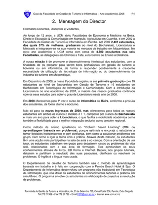 Guia da Faculdade de Gestão de Turismo e Informática – Ano Académico 2008                        P4


                            2. Mensagem do Director
Estimados Docentes, Discentes e Visitantes,

Ao longo de 12 anos, a UCM abriu Faculdades de Economia e Medicina na Beira,
Direito e Educação & Comunicação em Nampula, Agricultura em Cuamba, e em 2002 a
Faculdade de Gestão de Turismo e Informática em Pemba. Até 2007 2.487 estudantes,
dos quais 37% de mulheres, graduaram ao nível do Bacharelato, Licenciatura e
Mestrado e integraram-se na sua maioria no mercado de trabalho em Moçambique. No
novo ano académico a UCM conta com cerca de 4.500 estudantes nas seis
Faculdades, as delegações em Chimoio e Tete, e no Centro do Ensino à Distância.

A nossa missão é de promover o desenvolvimento intelectual dos estudantes, com a
finalidade de os preparar para serem bons profissionais em gestão de turismo e
hotelaria ou em informática, de forma a responder positivamente a crescente
necessidade de utilização da tecnologia de informação ou do desenvolvimento da
indústria do turismo em Moçambique.

Em Dezembro de 2006, a nossa Faculdade registou a sua primeira graduação com 19
estudantes ao nível de Bacharelato em Gestão de Turismo e 16 estudantes de
Bacharelato em Tecnologias de Informação e Comunicação. Com a introdução da
Licenciatura no ano académico de 2007, a maioria dos nossos graduados continuou
com os seus estudos para obter o grau de Licenciatura neste ano de 2008.

Em 2008 oferecemos pela 1ª vez o curso de Informática na Beira, conforme a procura
dos estudantes, da forma diurno e nocturno.

Não só para os novos ingressos de 2008, mas oferecemos para todos os nossos
estudantes em ambos os cursos o modelo 3 + 1, composto por 3 anos de Bacharelato
e mais um ano para obter a Licenciatura, o que facilita a mobilidade académica como
também a flexibilidade para a melhor integração sectorial como também regional.

Como método de ensino apostamos no “Problem based Learning” (PBL ou
aprendizagem baseada em problemas), porque estimula e encoraja o estudante a
tomar decisões independentes e com confiança, bem como a solucionar problemas em
grupo, bem como a ligar a teoria com a prática. Através deste método, os estudantes
têm uma acção mais participativa na sala de aula e no campo. Com a orientação de um
tutor, os estudantes trabalham em grupo para debaterem casos ou problemas da vida
real, relacionados com a sua área de formação. Eles aprofundam os seus
conhecimentos através de livros, CD Roms e Internet. Depois, nos grupos tutoriais,
debatem e partilham o resultado das suas pesquisas, clarificam ou resolvem os
problemas. O Inglês é a língua mais usada.

O Departamento de Gestão de Turismo também usa o método de aprendizagem
baseada em trabalho e é feito em cooperação com o Pemba Beach Hotel & Spa. O
Departamento de Informática desenvolveu um programa não tradicional em Tecnologia
de Informação, que visa dotar os estudantes de conhecimentos teóricos e práticos em
simultâneo. O programa envolve os estudantes na elaboração de projectos e resolução
de problemas.



 Faculdade de Gestão de Turismo e Informática, Av. 25 de Setembro 725, Caixa Postal 336, Pemba, Cabo Delgado
             Tel 272 21 969 – Fax 272 21 720 – Email FGTI@ucm.ac.mz – Internet www.ucm.ac.mz
 