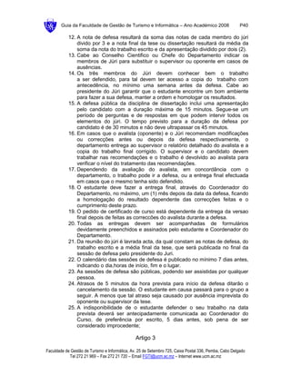 Guia da Faculdade de Gestão de Turismo e Informática – Ano Académico 2008                       P40

            12. A nota de defesa resultará da soma das notas de cada membro do júri
                divido por 3 e a nota final da tese ou dissertação resultará da média da
                soma da nota do trabalho escrito e da apresentação dividido por dois (2).
            13. Cabe ao Conselho Cientifico ou Chefe do Departamento indicar os
                membros de Júri para substituir o supervisor ou oponente em casos de
                ausências.
            14. Os três membros do Júri devem conhecer bem o trabalho
                a ser defendido, para tal devem ter acesso a copia do trabalho com
                antecedência, no mínimo uma semana antes da defesa. Cabe ao
                presidente do Júri garantir que o estudante encontre um bom ambiente
                para fazer a sua defesa, manter a ordem e homologar os resultados.
            15. A defesa pública da disciplina de dissertação inclui uma apresentação
                pelo candidato com a duração máxima de 15 minutos. Segue-se um
                período de perguntas e de respostas em que podem intervir todos os
                elementos do júri. O tempo previsto para a duração da defesa por
                candidato é de 30 minutos e não deve ultrapassar os 45 minutos.
            16. Em casos que o avalista (oponente) e o Júri recomendam modificações
                ou correcções antes ou depois da defesa respectivamente, o
                departamento entrega ao supervisor o relatório detalhado do avalista e a
                copia do trabalho final corrigido. O supervisor e o candidato devem
                trabalhar nas recomendações e o trabalho é devolvido ao avalista para
                verificar o nível do tratamento das recomendações.
            17. Dependendo da avaliação do avalista, em concordância com o
                departamento, o trabalho pode ir a defesa, ou a entrega final efectuada
                em casos que o mesmo tenha sido defendido.
            18. O estudante deve fazer a entrega final, através do Coordenador do
                Departamento, no máximo, um (1) mês depois da data da defesa, ficando
                a homologação do resultado dependente das correcções feitas e o
                cumprimento deste prazo.
            19. O pedido de certificado de curso está dependente da entrega da versao
                final depois de feitas as correccões do avalista durante a defesa.
            20. Todas as entregas devem ser acompanhadas de formulários
                devidamente preenchidos e assinados pelo estudante e Coordenador do
                Departamento.
            21. Da reunião do júri é lavrada acta, da qual constam as notas de defesa, do
                trabalho escrito e a média final da tese, que será publicada no final da
                sessão de defesa pelo presidente do Juri.
            22. O calendário das sessões de defesa é publicado no mínimo 7 dias antes,
                indicando o dia,horas de início, fim e o lugar.
            23. As sessões de defesa são públicas, podendo ser assistidas por qualquer
                pessoa.
            24. Atrasos de 5 minutos da hora prevista para início da defesa ditarão o
                cancelamento da sessão. O estudante em causa passará para o grupo a
                seguir. A menos que tal atraso seja causado por ausência imprevista do
                oponente ou supervisor da tese.
            25. A indisponibilidade de o estudante defender o seu trabalho na data
                prevista deverá ser antecipadamente comunicada ao Coordenador do
                Curso, de preferência por escrito, 5 dias antes, sob pena de ser
                considerado improcedente;

                                                Artigo 3

Faculdade de Gestão de Turismo e Informática, Av. 25 de Setembro 725, Caixa Postal 336, Pemba, Cabo Delgado
            Tel 272 21 969 – Fax 272 21 720 – Email FGTI@ucm.ac.mz – Internet www.ucm.ac.mz
 