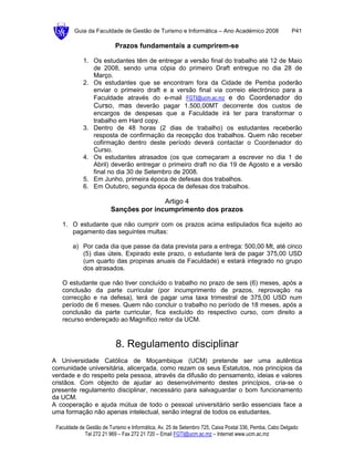 Guia da Faculdade de Gestão de Turismo e Informática – Ano Académico 2008                       P41

                           Prazos fundamentais a cumprirem-se

             1. Os estudantes têm de entregar a versão final do trabalho até 12 de Maio
                de 2008, sendo uma cópia do primeiro Draft entregue no dia 28 de
                Março.
             2. Os estudantes que se encontram fora da Cidade de Pemba poderão
                enviar o primeiro draft e a versão final via correio electrónico para a
                Faculdade através do e-mail FGTI@ucm.ac.mz e do Coordenador do
                Curso, mas deverão pagar 1.500,00MT decorrente dos custos de
                encargos de despesas que a Faculdade irá ter para transformar o
                trabalho em Hard copy.
             3. Dentro de 48 horas (2 dias de trabalho) os estudantes receberão
                resposta de confirmação da recepção dos trabalhos. Quem não receber
                cofirmação dentro deste período deverá contactar o Coordenador do
                Curso.
             4. Os estudantes atrasados (os que começaram a escrever no dia 1 de
                Abril) deverão entregar o primeiro draft no dia 19 de Agosto e a versão
                final no dia 30 de Setembro de 2008.
             5. Em Junho, primeira época de defesas dos trabalhos.
             6. Em Outubro, segunda época de defesas dos trabalhos.

                                        Artigo 4
                         Sanções por incumprimento dos prazos

   1. O estudante que não cumprir com os prazos acima estipulados fica sujeito ao
      pagamento das seguintes multas:

        a) Por cada dia que passe da data prevista para a entrega: 500,00 Mt, até cinco
           (5) dias úteis. Expirado este prazo, o estudante terá de pagar 375,00 USD
           (um quarto das propinas anuais da Faculdade) e estará integrado no grupo
           dos atrasados.

   O estudante que não tiver concluído o trabalho no prazo de seis (6) meses, após a
   conclusão da parte curricular (por incumprimento de prazos, reprovação na
   correcção e na defesa), terá de pagar uma taxa trimestral de 375,00 USD num
   período de 6 meses. Quem não concluir o trabalho no período de 18 meses, após a
   conclusão da parte curricular, fica excluído do respectivo curso, com direito a
   recurso endereçado ao Magnífico reitor da UCM.



                           8. Regulamento disciplinar
A Universidade Católica de Moçambique (UCM) pretende ser uma autêntica
comunidade universitária, alicerçada, como rezam os seus Estatutos, nos princípios da
verdade e do respeito pela pessoa, através da difusão do pensamento, ideias e valores
cristãos. Com objecto de ajudar ao desenvolvimento destes princípios, cria-se o
presente regulamento disciplinar, necessário para salvaguardar o bom funcionamento
da UCM.
A cooperação e ajuda mútua de todo o pessoal universitário serão essenciais face a
uma formação não apenas intelectual, senão integral de todos os estudantes.

 Faculdade de Gestão de Turismo e Informática, Av. 25 de Setembro 725, Caixa Postal 336, Pemba, Cabo Delgado
             Tel 272 21 969 – Fax 272 21 720 – Email FGTI@ucm.ac.mz – Internet www.ucm.ac.mz
 