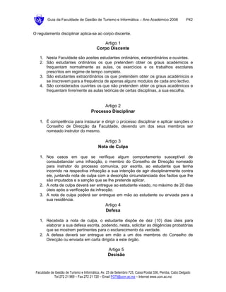 Guia da Faculdade de Gestão de Turismo e Informática – Ano Académico 2008                       P42


O regulamento disciplinar aplica-se ao corpo discente.

                                              Artigo 1
                                           Corpo Discente

   1. Nesta Faculdade são aceites estudantes ordinários, extraordinários e ouvintes.
   2. São estudantes ordinários os que pretendem obter os graus académicos e
      frequentam normalmente as aulas, os exercícios e os trabalhos escolares
      prescritos em regime de tempo completo.
   3. São estudantes extraordinários os que pretendem obter os graus académicos e
      se inscrevem para a frequência de apenas alguns modulos de cada ano lectivo.
   4. São considerados ouvintes os que não pretendem obter os graus académicos e
      frequentam livremente as aulas teóricas de certas disciplinas, a sua escolha.


                                             Artigo 2
                                       Processo Disciplinar

   1. É competência para instaurar e dirigir o processo disciplinar e aplicar sanções o
      Conselho de Direcção da Faculdade, devendo um dos seus membros ser
      nomeado instrutor do mesmo.

                                               Artigo 3
                                            Nota de Culpa

   1. Nos casos em que se verifique algum comportamento susceptível de
      consubstanciar uma infracção, o membro do Conselho de Direcção nomeado
      para instrutor do processo comunica, por escrito, ao estudante que tenha
      incorrido na respectiva infracção a sua intenção de agir disciplinarmente contra
      ele, juntando nota de culpa com a descrição circunstanciada dos factos que lhe
      são imputados e a sanção que se lhe pretende aplicar.
   2. A nota de culpa deverá ser entregue ao estudante visado, no máximo de 20 dias
      úteis após a verificação da infracção.
   3. A nota de culpa poderá ser entregue em mão ao estudante ou enviada para a
      sua residência.
                                                 Artigo 4
                                                 Defesa

   1. Recebida a nota de culpa, o estudante dispõe de dez (10) dias úteis para
      elaborar a sua defesa escrita, podendo, nesta, solicitar as diligências probatórias
      que se mostrem pertinentes para o esclarecimento da verdade.
   2. A defesa deverá ser entregue em mão a um dos membros do Conselho de
      Direcção ou enviada em carta dirigida a este órgão.

                                                  Artigo 5
                                                  Decisão


 Faculdade de Gestão de Turismo e Informática, Av. 25 de Setembro 725, Caixa Postal 336, Pemba, Cabo Delgado
             Tel 272 21 969 – Fax 272 21 720 – Email FGTI@ucm.ac.mz – Internet www.ucm.ac.mz
 