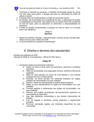 Guia da Faculdade de Gestão de Turismo e Informática – Ano Académico 2008                       P43

   1. Terminado a instrução do processo, o Conselho de Direcção dispõe de quinze
      (15) dias úteis para proferir a decisão sob pena de caducidade do direito de
      aplicar a sanção.
   2. A decisão deve ser fundamentada e constar de documento escrito.
   3. Na decisão, são ponderadas as circunstâncias do caso, a adequação da sanção
      à culpabilidade do estudante, não podendo ser invocados factos não constantes
      da nota de culpa, salvo se atenuarem ou diminuírem a responsabilidade do
      estudante.
   4. A cópia da decisão fundamentada é entregue em mão ao aluno ou é enviada
      para a sua residência.
                                                  Artigo 6
                                                  Recurso

   1. Depois de recebida a decisão, o estudante pode, no prazo de dez (10) dias úteis,
      interpor recurso para o Reitor da UCM.
   2. O recurso deverá ser motivado e fundamentado.




                9. Direitos e deveres dos estudandes
Extracto dos Estatutos da UCM
(Decreto N° 43/95 de 14 de Setembro – BR de 8/11/95 Série I)

                                               Artigo 54°

   1. Constituem direitos dos estudantes ordinários:
         a) Assistir às aulas e tomar parte nos seminários, exercícios e trabalhos
               escolares;
         b) Obter da Universidade uma preparação humana, científica e técnica de
               qualidade;
         c) Obter do corpo docente um ensino de nível elevado e uma correcta
               avaliação dos seus conhecimentos;
         d) Participar, na forma prevista nos presentes Estatutos em órgãos
               colegiais da Universidade e às suas unidades;
         e) Exercer o direito de representação no âmbito destes Estatutos;
         f)    Eleger os seus representantes em órgãos da Universidade e as suas
               unidades;
         g) Formular petições e reclamações aos órgãos da Universidade e às
               suas unidades;
         h) Recorrer para órgãos competentes, hierarquicamente superiores ou
               com poderes de supervisão;
         i)    Usar das bibliotecas universitárias e dos demais instrumentos de
               trabalho;
         j)    Fruir de regalias e benefícios sociais estatuária e regularmente
               previstos;
         k) Promover actividades ligadas aos interesses específicos da vida
               universitária.



 Faculdade de Gestão de Turismo e Informática, Av. 25 de Setembro 725, Caixa Postal 336, Pemba, Cabo Delgado
             Tel 272 21 969 – Fax 272 21 720 – Email FGTI@ucm.ac.mz – Internet www.ucm.ac.mz
 