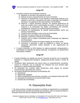 Guia da Faculdade de Gestão de Turismo e Informática – Ano Académico 2008                       P44

                                               Artigo 55°

   1. Constituem deveres dos estudantes ordinários:
         a) Respeitar os princípios informadores da UCM;
         b) Esforçar-se para o aproveitamento do ensino ministrado;
         c) Observar os regulamentos, no que respeita à organização didáctica e em
              especial no que toca a frequência das aulas, à execução dos trabalhos
              escolares e ao pagamento das taxas devidas à Universidade;
         d) Observar o regime disciplinar instituído, em especial abstendo-se de
              actos que possam levar a perturbações da ordem, a ofensas aos bons
              costumes e ao desrespeito dos órgãos universitários, dos docentes,
              investigadores, técnicos e do restante pessoal universitário;
         e) Abster-se de manifestações de carácter politico-partidário dentro dos
              recintos universitários;
         f) Contribuir para o prestígio e bom nome da Universidade;
         g) Participar nos actos solenes da Universidade;
         h) Respeitar o património material da Universidade;
         i) Cooperar com os órgãos universitários para a realização dos objectivos
              da Universidade;
         j) Comparecer às reuniões dos órgãos colegiais de que façam parte;
         k) Comunicar à Secretaria o lugar de residência e cumprir as demais
              obrigações decorrentes destes Estatutos e dos regulamentos da
              Universidade.
   2. O ensino ministrado na UCM obedece ao regime presencial, salvaguardada a
      possibilidade de adopção de regimes especiais, consagrados nos regulamentos
      das próprias unidades.

                                               Artigo 58°

1. O poder disciplinar em relação aos alunos é exercido de acordo com os presentes
   Estatutos e o Regulamento Disciplinar, assegurando-se-lhes sempre o direito de
   defesa.
2. Constituem faltas disciplinares dos alunos todos os comportamentos voluntários,
   activos ou omissivos, que se traduzam em violações dos seus deveres legal,
   estatuária ou regularmentarmente fixados.
3. Os estudantes que cometam faltas disciplinares serão objecto de sanções
   proporcionadas à gravidade das mesmas.
4. As sanções disciplinares aplicáveis aos estudantes são:
    a) Advertência;
    b) Repreensão registada;
    c) Multa correspondente aos prejuízos causados ou às despesas feitas pela UCM
    d) Suspensão de frequência por período determinado;
    e) Exclusão da Universidade.



                                10. Disposições finais
1. Os casos omissos e dúvidas que possam se verificar no regulamento e sua aplicação
serão resolvidos pelo conselho de Direcção da Faculdade. Caso as dúvidas persistam a
resolução deverá ser feita por despacho da Reitoria da UCM.

 Faculdade de Gestão de Turismo e Informática, Av. 25 de Setembro 725, Caixa Postal 336, Pemba, Cabo Delgado
             Tel 272 21 969 – Fax 272 21 720 – Email FGTI@ucm.ac.mz – Internet www.ucm.ac.mz
 