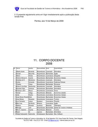 Guia da Faculdade de Gestão de Turismo e Informática – Ano Académico 2008                      P45


 2. O presente regulamento entra em Vigor imediatamente após a publicação desta
 versão final.

                                Pemba, aos 10 de Março de 2008




                                11. CORPO DOCENTE
                                       2008
No. Nome              Apelido       Nacionalidade Nível          Especialidade

  1Alberto Andre       Munenda      Mocambicano   Licenciado     Informática
  2Donald              Macumbe      Moçambicano   Bacharelato    Inglês
  3Albino              Pariela      Mocambicano   Licenciatura   Geografia
  4Antonio Afonso S. Guente         Mocambicano   Bacharelato    Economia e Gestao
  5Aristides do R.     Mendonca     Mocambicano   Licenciado     Informática
  6Carlos              Fernando     Mocambicano   Licenciatura   Cieências Policiais
  7Charles             Chaya        Mocambicano   Bacharelato    Educacao
  8Edson R. da Silva Nhantumbo      Mocambicano   Licenciado     Informática
  9Eduardo Filipe      Canhaua      Mocambicano   Bacharelato    Informática
 10Emerson J M E       Mauca        Mocambicano   Licenciatura   Física
 11Ismael              Valegy       Mocambicano   Mestrado       Economia e Gestão
 12João                Paulino      Mocambicano   Licenciatura   Economia e Gestao
 13Jose Afonso Ricardo Wello        Mocambicano   Bacharelato    Economia e Gestao
 14Jose Moises         Mossiane     Mocambicano   Licenciatura   Turismo
 15Luiz Fernando       Lisboa       Brasileiro    Licenciatura   Filosofia
 16Max Love            Da Rocha     Britanico     Licenciatura   Inglês
 17Markus              Pscheidt     Austríaco     Mestrado       Telematica
 18Minrage             Julio        Mocambicano   Bacharelato    Gestao de Turismo e Hotelaria
 19Miro E. Casimiro    Guarda       Mocambicano   Mestrado       Turismo
 20Naoki               Ito          Japones       Bacharelato    Informática
 21Walter Kaduwashe Kashumba        Zimbabweano   Bacharelato    Des. Software

  Faculdade de Gestão de Turismo e Informática, Av. 25 de Setembro 725, Caixa Postal 336, Pemba, Cabo Delgado
              Tel 272 21 969 – Fax 272 21 720 – Email FGTI@ucm.ac.mz – Internet www.ucm.ac.mz
 