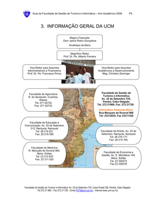 Guia da Faculdade de Gestão de Turismo e Informática – Ano Académico 2008                        P5




                3. INFORMAÇÃO GERAL DA UCM

                                           Magno Chanceler
                                       Dom Jaime Pedro Gonçalves
                                            Arcebispo da Beira


                                             Magnífico Reitor
                                       Prof. Dr. Pe. Alberto Ferreira



    Vice-Reitor para Assuntos                                               Vice-Reitor para Assuntos
   Administrativos e Financeiros                                          Académicos e Desenvolvimento
   Prof. Dr. Pe. Francesco Ponsi                                             Mag. Christian Zeininger




   Faculdade de Agricultura                                                  Faculdade de Gestão de
   R. do Aeroporto, Cuamba,                                                   Turismo e Informática
             Niassa                                                          Av. 25 de Setembro 725,
        Tel. 271 62732                                                        Pemba, Cabo Delgado
        Fax: 271 62733                                                   Tel. 272 21969, Fax: 272 21720

                                                                           Informática, Extensão Beira:
                                                                           Rua Marques de Soveral 960
                                                                           Tel: 23312835, Fax 23311520

   Faculdade de Educação e
Comunicação, Av. 25 de Setembro
    512, Nampula, Nampula
        Tel. 26 216 521                                                      Faculdade de Direito, Av. 25 de
       Fax: 26 216 550                                                       Setembro, Nampula, Nampula
                                                                                    Tel. 26 216 177
                                                                                    Fax: 26 215 765


      Faculdade de Medicina
    R. Marquês de Soveral 960,
                                                                              Faculdade de Economia e
           Beira, Sofala
                                                                             Gestão, Av. E. Mondlane 149,
         Tel. 23 312 835
                                                                                     Beira, Sofala
         Fax: 23 311 520
                                                                                   Tel. 23 329373
                                                                                   Fax 23 329376




Faculdade de Gestão de Turismo e Informática, Av. 25 de Setembro 725, Caixa Postal 336, Pemba, Cabo Delgado
            Tel 272 21 969 – Fax 272 21 720 – Email FGTI@ucm.ac.mz – Internet www.ucm.ac.mz
 