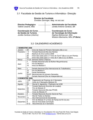 Guia da Faculdade de Gestão de Turismo e Informática – Ano Académico 2008                        P6


   3.1 Faculdade de Gestão de Turismo e Informática - Direcção

                                Director da Faculdade
                                Christian Zeininger, Mag. rer.soc.oec

     Director Pedagógico                                      Administrador da Faculdade
     Valério Ussene, MSc                                      Jordão António Cardoso, BA

     Coordenação do Curso                                     Coordenação do Curso
     de Gestão de Turismo                                     de Tecnologia de Informação
     Jordão Cardoso (interino)                                Nephas Mufutumari, MSc
                                                              Wisdom Machacha, MSc (IT Beira)


                           3.2 CALENDÁRIO ACADÉMICO
     I SEMESTRE 2008
     Janeiro   28    Início de Aulas do Primeiro Semestre (Ba e Lic)
     Fevereiro  3     Feriado Nacional (Dia dos Heróis)
               19    Abertura do Ano Lectivo 2008
               20    Início das aulas para o 1º Ano do TU+IT (Ba e Lic) em Pemba
               25    Início das aulas para o 1º Ano de IT (Ba e Lic) na Beira
     Março     17-23 Semana Santa e Páscoa
               7     Feriado Nacional (Dia da Mulher Moçambicana)
     Abril     11    Fim do Modulo I
               14    Inicio do Modulo II
     Maio      1     Feriado Nacional (Dia Internacional do Trabalhador)
               15    Fim do Modulo II
               20    Ferias Semestrais
     Junho
               23-27 Recorrencias do primeiro Semestre
               25    Feriado Nacional (Dia da Independência)
     II SEMESTRE 2008
               1-20 Pagamento de Propinas do II Semestre
     Julho
               21    Início do II Semestre (Modulo III)
     Agosto    28    Dia de S. Agostinho - Padroeiro da UCM
               7     Feriado Nacional (Acordos de Lusaka)
               26    Fim do Modulo III
     Setembro
               25    Feriado Nacional (Dia das FPLM)
               29    Início do Modulo IV
     Outubro   4     Feriado Nacional (Acordo Geral de Paz)
               1     Dia de Todos os Santos
     Novembro
               17    Dia Internacional de Estudantes
               5     Fim do Modulo IV e Inicio de Ferias do fim do ano
     Dezembro 8      Dia da Imaculada Conceição
               8-12 Recorrências do II Semestre



Faculdade de Gestão de Turismo e Informática, Av. 25 de Setembro 725, Caixa Postal 336, Pemba, Cabo Delgado
            Tel 272 21 969 – Fax 272 21 720 – Email FGTI@ucm.ac.mz – Internet www.ucm.ac.mz
 