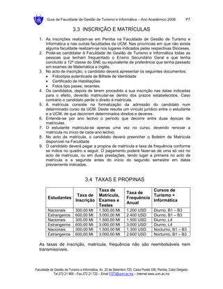 Guia da Faculdade de Gestão de Turismo e Informática – Ano Académico 2008                        P7

                          3.3 INSCRIÇÃO E MATRÍCULAS
  1. As inscrições realizam-se em Pemba na Faculdade de Gestão de Turismo e
     Informática e nas outras faculdades da UCM. Nas províncias em que não exista
     alguma faculdade realizam-se nos lugares indicados pelas respectivas Dioceses.
  2. Pode-se candidatar à Faculdade de Gestão de Turismo e Informática todas as
     pessoas que tenham frequentado o Ensino Secundário Geral e que tenha
     concluído a 12ª classe do SNE ou equivalente de preferência que tenha passado
     em exames de Matemática e Inglês.
  3. No acto de inscrição, o candidato deverá apresentar os seguintes documentos:
     • Fotocópia autenticada de Bilhete de Identidade
     • Certificado de Habilitações
     • Fotos tipo passe, recentes.
  4. Os candidatos, depois de terem procedido a sua inscrição nas datas indicadas
     para o efeito, deverão matricular-se dentro dos prazos estabelecidos. Caso
     contrário o candidato perde o direito à matrícula.
  5. A matrícula consiste na formalização da admissão do candidato num
     determinado curso da UCM. Deste resulta um vínculo jurídico entre o estudante
     e a UCM, de que decorrem determinados direitos e deveres.
  6. Entende-se por ano lectivo o período que decorre entre duas épocas de
     matrículas.
  7. O estudante matricula-se apenas uma vez no curso, devendo renovar a
     matrícula no início de cada ano lectivo.
  8. No acto da matrícula, o candidato deverá preencher o Boletim de Matrícula
     disponível na Faculdade
  9. O candidato deverá pagar a propina de matrícula e taxa de frequência conforme
     se indica no quadro a seguir. O pagamento poderá fazer-se de uma só vez no
     acto de matrícula, ou em duas prestações, tendo lugar a primeira no acto de
     matrícula e a segunda antes do início do segundo semestre em datas
     previamente indicadas.


                                  3.4 TAXAS E PROPINAS

                             Taxa de                                       Cursos de
                                                                Taxa de
                    Taxa de Matrícula,                                     Turismo +
        Estudantes                                              Frequência
                   Inscrição Exames e                                      Informática
                                                                Anual
                             Testes
        Nacionais           300,00 Mt       1.500,00 Mt         1.200 USD          Diurno, B1 – B3
        Estrangeiros        600,00 Mt       3.000,00 Mt         2.400 USD          Diurno, B1 – B3
        Nacionais           300,00 Mt       1.500,00 Mt         1.500 USD          Diurno, L4
        Estrangeiros        600,00 Mt       3.000,00 Mt         3.000 USD          Diurno, L4
        Nacionais           300,00 Mt       1.500,00 Mt         1.300 USD          Nocturno, B1 – B3
        Estrangeiros        600,00 Mt       3.000,00 Mt         2.600 USD          Nocturno, B1 – B3

  As taxas de inscrição, matrícula, frequência não são reembolsáveis nem
  transmissíveis.



Faculdade de Gestão de Turismo e Informática, Av. 25 de Setembro 725, Caixa Postal 336, Pemba, Cabo Delgado
            Tel 272 21 969 – Fax 272 21 720 – Email FGTI@ucm.ac.mz – Internet www.ucm.ac.mz
 