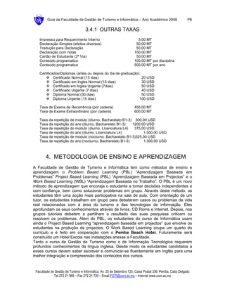 Guia da Faculdade de Gestão de Turismo e Informática – Ano Académico 2008                        P8

                                   3.4.1 OUTRAS TAXAS
   Impresso para Requerimento Interno                                  5,00 MT
   Declaração Simples (efeitos diversos)                              50,00 MT
   Tradução para Declaração                                           50,00 MT
   Declaração com notas                                              100,00 MT
   Cartão de Estudante (2ª Via)                                       50,00 MT
   Conteúdo programatico                                             100,00 MT por disciplina
   Conteúdo programatico                                             500,00 MT por ano

   Certificados/Diplomas (antes ou depois do dia de graduação):
            Certificado Normal (15 dias)                        20 USD
            Certificado em Ingles Normal (15 dias)              30 USD
            Certifcado em Ingles Urgente (7dias)                50 USD
            Certificado Urgente (7 dias)                        40 USD
            Diploma Normal (30 dias)                            50 USD
            Diploma Urgente (15 dias)                         100 USD

   Taxa de Exame de Recorrência (por cadeira)                        400,00 MT
   Taxa de Exame Extraordinário (por cadeira)                        600,00 MT

   Taxa da repetição de modulo (diurno, Bacharelato B1-3) 300,00 USD
   Taxa da repetição do ano (diurno, Bacharelato B1-3)   1200,00 USD
   Taxa de repetição do modulo (diurno, Licenciatura L4)  375,00 USD
   Taxa de repetição do ano (diurno, Licenciatura L4)          1.500,00 USD
   Taxa de repetição de modulo (nocturno, Bacharelato B1-3)325,00 USD
   Taxa de repetição do ano (nocturno, Bacharelato B1-3)       1.300,00 USD



        4. METODOLOGIA DE ENSINO E APRENDIZAGEM
A Faculdade de Gestão de Turismo e Informática tem como métodos de ensino e
aprendizagem o Problem Based Learning (PBL) “Aprendizagem Baseada em
Problemas” Project Based Learning (PBL) “Aprendizagem Baseada em Projectos” e o
Work Based Learning (WBL) “Aprendizagem Baseada no Trabalho”. O PBL é um novo
método de aprendizagem que encoraja o estudante a tomar decisões independentes e
com confiança, bem como solucionar problemas em grupo. Através deste método, os
estudantes têm uma acção mais participativa na sala de aula. Com orientação de um
tutor, os estudantes trabalham em grupo para debaterem casos ou problemas da vida
real relacionados com a área do turismo e das tecnologias de informação. Eles
aprofundam os seus conhecimentos através de livros, CD Roms e Internet. Depois, nos
grupos tutoriais debatem e partilham o resultado das suas pesquisas criticam ou
resolvem os problemas. Além do PBL, os estudantes do curso de Informática usam
ainda o Project Based Learning “aprendizagem baseada em projectos” que envolve os
estudantes na produção de projectos. O Work Based Learning ocupa um quarto do
currículo e é feito em cooperação com o Pemba Beach Hotel. Futuramente será
construído um Hotel Escola nas instalações anexas a Faculdade.
Tanto o curso de Gestão de Turismo como o de Informação Tecnológica requerem
profundos conhecimentos da língua Inglesa. Desde modo os estudantes candidatos a
esses cursos devem saber escrever e comunicar-se fluentemente em Inglês para uma
melhor integração e compreensão dos conteúdos dos cursos.


 Faculdade de Gestão de Turismo e Informática, Av. 25 de Setembro 725, Caixa Postal 336, Pemba, Cabo Delgado
             Tel 272 21 969 – Fax 272 21 720 – Email FGTI@ucm.ac.mz – Internet www.ucm.ac.mz
 