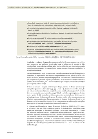 98página
GESTÃO DE UNIDADES DE CONSERVAÇÃO: COMPARTILHANDO UMA EXPERIÊNCIA DE CAPACITAÇÃO
•	Contribuir para conservação de amostras representativas dos castanhais da
zona de amortecimento, assegurando sua regeneração e produtividade;
•	Proteger populações naturais de orquídea Cattleya violaceae em áreas de
igapós na RBRT;
•	Proteger áreas de refúgios (áreas inundáveis, igapós e várzeas) para a ictiofauna
e anurofauna;
•	Preservar a comunidade de peixes nos diferentes habitats da RBRT;
•	Proteger estoques genéticos de peixes ameaçados de extinção, tais como
pirarucu Arapaima gigas e tambaqui Colossoma macropomum;
•	Proteger o peixe-boi Trichechus inunguis na área da RBRT;
•	Preservar as espécies de quelônios ocorrentes na RBRT, tais como a tartaruga-
da-Amazônia Podocnemis expansa; iaçá Podocnemis sextuberculata; tracajá
Podocnemis unifilis e jabuti Geochelone sp.;
Fonte: Plano de Manejo da RB Rio Trombetas. (RESERVA BIOlóGICA RIO TROMBETAS, 2004)
A missão e visão de futuro são elementos próprios do planejamento estratégico
que promovem um enfoque ou direção para os objetivos de manejo e dão
continuidade na gestão da unidade. Eles são introduzidos nos planos de manejo
como instrumentos para pensar no longo prazo, compartilhar anseios e balizar o
planejamento da UC.
Chiavenato e Sapiro (2003, p. 55) definem a missão como a declaração do propósito e
do alcance da organização, descrevendo seu papel na sociedade, sua razão de ser e de
existir. A missão pretende responder a perguntas, tais como qual a necessidade básica
que a organização pretende suprir? Que diferença faz para o mundo externo ela existir
ou não? Para que serve? Qual a motivação básica que inspirou seus fundadores? Por
que surgiu? (COSTA, 2005).
A visão de futuro é a imagem aonde se quer chegar, o sonho ou desejo que se deseje
atingir. Nas palavras de Costa (2005, p. 35), a visão é “[…]um modelo mental, claro, de
um estado ou situação altamente desejável, de uma realidade futura possível”. A visão
deve ser construída como um sonho compartilhado por todos os principais envolvidos
com a gestão da UC (moradores, vizinhos, usuários, pesquisadores, técnicos, setor
privado, gestores, etc.) e responde a seus desejos e sonhos sobre eles mesmos e em
relação a seu espaço de vida. É a caracterização da situação ideal que se deseja ter no
longo prazo (10-15 anos). Deve construir-se como uma declaração concisa que defina
a percepção do que os principais atores querem chegar a ser.
A guia para a elaboração de planos de manejo da Bolívia (SERNAP; GTZ, 2002,
p. 19) explica que nos exercícios de formulação da visão sempre surgem os temas
vitais que preocupam os moradores, vizinhos e principais envolvidos da UC para
ter melhores condições de vida. Geralmente estão associados a aspectos sociais,
melhores ingressos econômicos, segurança jurídica em relação a suas terras, manejo
dos recursos naturais e da biodiversidade e outros assuntos importantes para os
diferentes atores locais, incluídos os administradores das áreas. Esses temas chave
constituem os principais componentes que terão que ser atendidos nas estratégias
de gestão da área. O seguinte quadro transcreve a missão e a visão de futuro da RDS
do Rio Amapá.
WWF_CursosUC.indb 98 31/08/2012 17:20:50
 