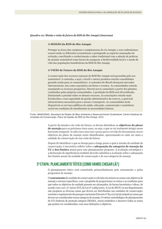 99página
NOÇÕES BÁSICAS PARA A ELABORAÇÃO DE PLANOS DE MANEJO
Quadro 12: Missão e visão de futuro da RDS do Rio Amapá (Amazonas)
A MISSÃO da RDS do Rio Amapá:
Proteger as áreas das campinas e campinaranas do rio Amapá, e seus endemismos,
conservando os diferentes ecossistemas e protegendo as espécies ameaçadas de
extinção, conciliando o conhecimento e saber tradicional com a adoção de práticas
de manejo sustentável como forma de assegurar a biodiversidade local e o modo de
vida das populações beneficiárias da RDS do Rio Amapá.
A VISÃO de Futuro da RDS do Rio Amapá:
A conservação dos recursos naturais da RDS Rio Amapá será garantida pelo uso
sustentável. A castanha, o açaí, o buriti e outros produtos estarão consolidados
gerando renda para os comunitários. A castanha-do-Brasil alcançará mercados
internacionais, tais como exposições em feiras e eventos. As comunidades estarão
manejando os recursos pesqueiros. Haverá novos castanhais a partir dos plantios
conduzidos pelas próprias comunidades. A produção da RDS será diversificada,
diminuindo a pressão sobre os demais recursos. As associações estarão mais
fortalecidas e com capacidade de gestão administrativa da reserva, a qual terá
infraestrutura necessária para o acesso e transporte. As comunidades terão
disponíveis os serviços públicos de saúde, educação, comunicação e assistência
social em condições de atendimento às necessidades básicas.
Fonte: AMAzONAS. Secretaria de Estado de Meio Ambiente e Desenvolvimento Sustentável. Centro Estadual de
Unidades de Conservação. Plano de Gestão da RDS do Rio Amapá. 2010.
A partir da missão e da visão de futuro, se devem identificar os objetivos do plano
de manejo para os próximos cinco anos, ou seja, o que se vai realmente atingir nesse
horizonte temporal. A cada cinco anos (ou o prazo para a revisão do documento), novos
objetivos do plano de manejo serão identificados, aproximando-se cada vez mais a
unidade de conservação de sua visão de futuro.
Depois de identificar o que se deseja para o longo prazo e qual a missão da unidade de
conservação, é necessário refletir sobre a adequação da categoria de manejo da
UC e dos limites atuais para esse planejamento proposto. A avaliação estratégica e
a declaração de significância também deverão subsidiar a avaliação sobre a adequação
dos limites atuais da unidade de conservação e de sua categoria de manejo.
5ª ETAPA: PLANEJAMENTO TÁTICO (COMO VAMOS CHEGAR LÁ?)
O planejamento tático está constituído primordialmente pelo zoneamento e pelos
programas de manejo.
Ozoneamentodaunidadedeconservaçãoéadivisãoemsetoresouzonascomobjetivosde
manejo e normas específicas, com o propósito de proporcionar os meios e as condições para
que todos os objetivos da unidade possam ser alcançados, de forma harmônica e eficaz, de
acordo com o art. 2º, inciso XVI, da Lei nº 9.985/2000. A Lei do SNUC ou seu Regulamento
não propõem as diversas zonas que devem ser distribuídas nas unidades de conservação;
somenteoregulamentodosparquesnacionais(Decretonº84.017/1979)estipulaaszonasque
devem ser consideradas nessa categoria de manejo. O roteiro metodológico de planejamento
de UCs federais de proteção integral (IBAMA, 2002) estabelece e descreve todas as zonas
que podem ser consideradas, com suas definições e objetivos.
WWF_CursosUC.indb 99 31/08/2012 17:20:50
 