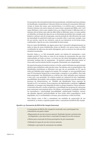 100página
GESTÃO DE UNIDADES DE CONSERVAÇÃO: COMPARTILHANDO UMA EXPERIÊNCIA DE CAPACITAÇÃO
O zoneamento não está padronizado internacionalmente,existindonumerosossistemas
de classificação e nomenclatura. Cada país detém um sistema de zoneamento diferente:
variam os nomes das zonas, suas características e os critérios para o zoneamento.
Existem sistemas com maior número de zonas (como o proposto por Miller, com 7 ou 8
zonas distintas) e outros mais simples (com 4 ou 5 tipos de zonas). A diferença entre os
sistemas está na forma como cada um deles define as diferentes zonas. As zonas podem
ser definidas em função dos tipos de uso ou destinação permitidos (por exemplo, zona
histórico-cultural, zona de recuperação, zona de proteção de vida silvestre); em razão
da intensidade da ação/intervenção que se permite sobre o meio (por exemplo, zona
de uso restrito, zona de uso extensivo, zona de uso intensivo); ou de forma mista,
combinando o tipo de uso com a intensidade da intervenção.
Para ter maior flexibilidade, em alguns países não é necessário obrigatoriamente ter
todos os tipos de zonas estabelecidos (como no Brasil) e em outros (como no Chile)
as definições de cada zona são muito abrangentes, para se encaixar em cada uma das
situações encontradas.
Eurosite (1999, p. 3 e 82) recomenda manter um sistema de zoneamento o mais
simples possível. Nem todas as zonas de um sistema de zoneamento têm que estar
representadas em todas as áreas; e as áreas que são muito homogêneas podem não
necessitar nenhum tipo de zoneamento. Os gestores somente deveriam zonear as
áreas onde essa ferramenta facilite sua gestão, diminuindo sua complexidade.
Na maioria dos países da América Latina e o Caribe, ainda é utilizada uma aproximação
intuitiva para estabelecer cada uma das zonas. Em oficinas com os pesquisadores, são
identificados inicialmente os diferentes usos que vão ser permitidos na UC, que já
estão pré-definidos pela categoria de manejo. Por exemplo, os usos permitidos para
uma UC de proteção integral são a conservação, a pesquisa e o uso público. Para cada
tema pesquisado, são identificados os critérios que serão utilizados para relacionar
a área com o uso permitido. Os critérios podem ser: potencial da área, fragilidade,
acessibilidade, diversidade, valor ecológico, potencial econômico, grau de conservação,
presença de infraestruturas, etc. Também são identificadas áreas especiais de
atuação na UC e no entorno. Essas propostas são digitalizadas e mediante o software
adequado, se consegue uma integração de todos os grupos temáticos. Nesse momento,
é necessário discutir e avaliar na plenária a consolidação das propostas de cada grupo
para consensuar uma proposta única. Por último, essa proposta é analisada com base
na conveniência e oportunidade (acessibilidade, regularização fundiária, outros);
são plotadas algumas particularidades da área (como sítios arqueológicos, áreas
degradadas, etc.) e arredondadas as formas, para minimizar o efeito de borda.
Para ilustrar como é feito o zoneamento nas unidades de conservação de uso
sustentável, se mostra o seguinte quadro sobre o zoneamento da RDS do Rio Amapá.
Quadro 13: Zoneamento da RDS do Rio Amapá (Amazonas)
O zoneamento da RDS do Rio Amapá foi construído com a participação dos
comunitários em quatro etapas:
•	Mapeamento do uso dos recursos naturais: Realizado durante a primeira fase
do diagnóstico, com entrevistas e construção de mapas de uso dos recursos;
•	Oficina para construção de forma participativa do pré-zoneamento;
•	Definição de regras de uso dos recursos naturais;
•	Definição e aprovação do zoneamento da unidade.
WWF_CursosUC.indb 100 31/08/2012 17:20:50
 