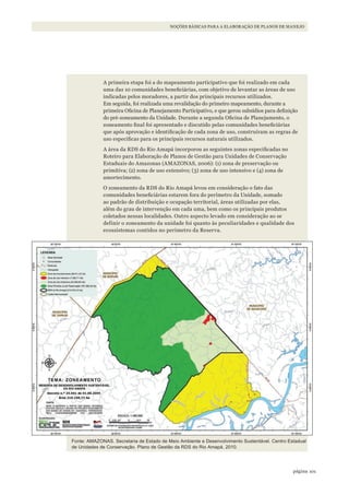 101página
NOÇÕES BÁSICAS PARA A ELABORAÇÃO DE PLANOS DE MANEJO
A primeira etapa foi a do mapeamento participativo que foi realizado em cada
uma das 10 comunidades beneficiárias, com objetivo de levantar as áreas de uso
indicadas pelos moradores, a partir dos principais recursos utilizados.
Em seguida, foi realizada uma revalidação do primeiro mapeamento, durante a
primeira Oficina de Planejamento Participativo, e que gerou subsídios para definição
do pré-zoneamento da Unidade. Durante a segunda Oficina de Planejamento, o
zoneamento final foi apresentado e discutido pelas comunidades beneficiárias
que após aprovação e identificação de cada zona de uso, construíram as regras de
uso especificas para os principais recursos naturais utilizados.
A área da RDS do Rio Amapá incorporou as seguintes zonas especificadas no
Roteiro para Elaboração de Planos de Gestão para Unidades de Conservação
Estaduais do Amazonas (AMAZONAS, 2006): (1) zona de preservação ou
primitiva; (2) zona de uso extensivo; (3) zona de uso intensivo e (4) zona de
amortecimento.
O zoneamento da RDS do Rio Amapá levou em consideração o fato das
comunidades beneficiárias estarem fora do perímetro da Unidade, somado
ao padrão de distribuição e ocupação territorial, áreas utilizadas por elas,
além do grau de intervenção em cada uma, bem como os principais produtos
coletados nessas localidades. Outro aspecto levado em consideração ao se
definir o zoneamento da unidade foi quanto às peculiaridades e qualidade dos
ecossistemas contidos no perímetro da Reserva.
Fonte: AMAzONAS. Secretaria de Estado de Meio Ambiente e Desenvolvimento Sustentável. Centro Estadual
de Unidades de Conservação. Plano de Gestão da RDS do Rio Amapá. 2010.
WWF_CursosUC.indb 101 31/08/2012 17:20:51
 