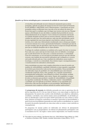 102página
GESTÃO DE UNIDADES DE CONSERVAÇÃO: COMPARTILHANDO UMA EXPERIÊNCIA DE CAPACITAÇÃO
Quadro 14: Outras metodologias para o zoneamento de unidades de conservação
A Costa Rica está utilizando um novo sistema de zoneamento para as áreas
protegidas, aplicado nos planos de manejo da Área de Conservação da Península
de Osa (SIERRA e ARGUEDAS, 2007). Historicamente, o zoneamento nas áreas
protegidas ordena os diferentes usos, mas não se faz um esforço de colocar de
forma clara qual é a condição a que vai chegar esse recurso com esse uso. Planejar
apenas a distribuição de usos não define a condição final permitida do recurso,
independentemente do seu impacto. O novo sistema de zoneamento está focado
na condição desejada no futuro para os recursos naturais, culturais e históricos
contidos em cada zona. Em outras palavras, cada zona não está definida a partir
de uma regulação dos usos (zona especial, zona histórico-cultural, zona de uso
turístico, etc.); cada zona é determinada considerando como se deseja que estejam
os recursos naturais em 10 anos, apresentando limitações e orientações por tipo de
uso (por exemplo, tipos de agricultura, tipos de pesca ou tipos de extração florestal)
para que as condições desejadas não se vejam afetadas.
O enfoque de condição estabelece as condições sob as quais vão estar os recursos.
Para cada zona e para cada tipo de intervenção, deve ser definido: a tecnologia
que se pode desenvolver em cada zona; o controle necessário; e a intensidade.
Com esse zoneamento, se cria um leque de atividades possíveis que não alteram
recursos, mas também são necessários indicadores que verifiquem se o recurso
está sendo alterado pelo uso. Com a medição dos indicadores, posso mudar a
tecnologia, o controle ou a intensidade. Esse sistema requer o acompanhamento e
o monitoramento dos indicadores selecionados.
Outra metodologia um pouco mais complexa determina as zonas de acordo com
modelos de vulnerabilidade e qualidade, definindo as zonas segundo a capacidade
do território para desenvolver cada um dos usos permitidos. Nessa metodologia,
são elaborados mapas de qualidade e de vulnerabilidade para cada elemento
considerado (vegetação, fauna, solos, geologia, etc.), segundo características
preestabelecidas ponderadas, como distância ao clímax, diversidade, raridade,
naturalidade ou acessibilidade, entre outros. Depois, são compilados os mapas
de todos os elementos para produzir o modelo de vulnerabilidade e de qualidade
da superfície considerada. Por último, é elaborada a matriz ‘vulnerabilidade
x qualidade’ que será aplicada ao território, obtendo-se sua capacidade para
desenvolver cada uma das atividades ou usos permitidos. Metodologias de
zoneamento mais complexas utilizam métodos de análise multivariante32
.
Os programas de manejo são definidos pensando em como se aproximar dos ob-
jetivos específicos da UC e de sua visão de futuro e em como atingir os objetivos do
planejamento. Na maioria das ocasiões estão detalhados com objetivos, indicadores,
resultados e atividades, mas existem muitas outras possibilidades. As atividades po-
dem ser identificadas a partir da matriz DAFO (pensando em como utilizar as forta-
lezas, eliminar as fraquezas, neutralizar as ameaças e aproveitar as oportunidades); a
partir da árvore de problemas (pensando em como resolver os problemas); ou, a partir
da matriz de pressões (pensando em como atuar sobre as causas e como controlar as
consequências).
Os programas de manejo podem ser elaborados em oficinas de planejamento
participativo com os pesquisadores; em oficinas de planejamento participativo com
os moradores da UC e da região e outros atores importantes; em reuniões técnicas
32 Para saber de outros métodos, vide Ramírez Sanz et al., 2000; Martínez Vega e Martin lou, 2003;
e, Aramburu e Escribano, 2006. Também, consultar Vasconcelos e Cases (2009, p. 75-77).
WWF_CursosUC.indb 102 31/08/2012 17:20:51
 
