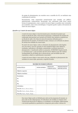 103página
NOÇÕES BÁSICAS PARA A ELABORAÇÃO DE PLANOS DE MANEJO
da equipe de planejamento; em reuniões com o conselho da UC; ou mediante uma
combinação do anterior.
Normalmente, estão organizados tematicamente (por exemplo, uso público,
administração, conhecimento, fiscalização, etc); entretanto, pode haver outras
formas de agrupamento, como a matriz de marco lógico ou podem estar orientados
por resultados, entre várias metodologias. O seguinte quadro explica a ferramenta da
matriz de marco lógico.
Quadro 15: A matriz de marco lógico
A matriz de marco lógico é uma ferramenta para o desenho de projetos que
surgiu na década de 1960, como forma de gerenciar o andamento dos projetos de
cooperação internacional, por iniciativa da USAID. Esse método se popularizou
na década de 1980 e foi a base de outras ferramentas utilizadas para o
planejamento de projetos. Na década de 1990, começou a ser utilizada nos planos
de manejo das unidades de conservação.
Na matriz de marco lógico, todos os elementos de planejamento estão ligados
uns com outros, com isso, garante-se uma sequência lógica entre objetivos,
resultados, indicadores e atividades, aumentando a coerência interna do
planejamento e visualizando melhor as propostas. EUROPARC-España (2008,
p. 75) destaca que “[…]em um plano não deve haver objetivos que não venham
acompanhados de atividades que os desenvolvam, nem atividades que não
respondam a objetivos explicitamente enunciados”.
A matriz de marco lógico é uma matriz 4X4 que, adaptada ao planejamento das
unidades de conservação, apresenta o seguinte formato:
MATRIZ DE MARCO LÓGICO
ESTRATÉGIA INDICADORES
MEIOS DE
VERIFICAÇÃO
PRESSUPOSTOS
IMPORTANTES
Objetivo superior
Objetivo imediato
Resultados:
R1
R2
R3
Atividades:
Para R1: A.1.1., A.1.2., A.1.3. ...
Para R2: A.2.1., A.2.2., A.2.3. ...
Para R3: A.3.1., A.3.2., A.3.3. ...
Esse marco lógico pode ser definido para cada um dos programas de manejo, ou
para cada um dos subprogramas. Os indicadores são medidas ou relações entre
variáveis que descrevem os objetivos, os resultados e as atividades, objetivamente
e em termos qualitativos, quantitativos e temporais, para avaliar o alcance do
WWF_CursoUC_Parte2.3.indd 103 05/09/2012 15:59:18
 