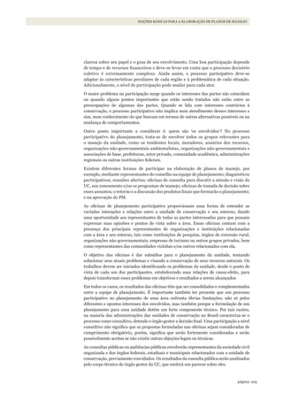 109página
NOÇÕES BÁSICAS PARA A ELABORAÇÃO DE PLANOS DE MANEJO
clareza sobre seu papel e o grau de seu envolvimento. Uma boa participação depende
de tempo e de recursos financeiros e deve-se levar em conta que o processo decisório
coletivo é extremamente complexo. Ainda assim, o processo participativo deve-se
adaptar às características peculiares de cada região e à problemática de cada situação.
Adicionalmente, o nível de participação pode mudar para cada ator.
O maior problema na participação surge quando os interesses das partes não coincidem
ou quando alguns pontos importantes que estão sendo tratados não estão entre as
preocupações de algumas das partes. Quando se lida com interesses contrários à
conservação, o processo participativo não implica num atendimento desses interesses e
sim, num conhecimento do que buscam em termos de outras alternativas possíveis ou na
mudança de comportamentos.
Outro ponto importante a considerar é: quem são ‘os envolvidos’? No processo
participativo do planejamento, trata-se de envolver todos os grupos relevantes para
o manejo da unidade, como os residentes locais, moradores, usuários dos recursos,
organizações não-governamentais ambientalistas, organizações não-governamentais e
associações de base, prefeituras, setor privado, comunidade acadêmica, administrações
regionais ou outras instituições federais.
Existem diferentes formas de participar na elaboração de planos de manejo, por
exemplo, mediante representantes do conselho na equipe de planejamento; diagnósticos
participativos; reuniões abertas; oficinas de consulta para discutir a missão e visão da
UC, seu zoneamento e/ou os programas de manejo; oficinas de tomada de decisão sobre
esses assuntos; o retorno e a discussão dos produtos finais que formarão o planejamento;
e na aprovação do PM.
As oficinas de planejamento participativo proporcionam uma forma de entender as
variadas interações e relações entre a unidade de conservação e seu entorno, dando
uma oportunidade aos representantes de todas as partes interessadas para que possam
expressar suas opiniões e pontos de vista sobre a área. Essas oficinas contam com a
presença dos principais representantes de organizações e instituições relacionadas
com a área e seu entorno, tais como instituições de pesquisa, órgãos de extensão rural,
organizações não-governamentais, empresas de turismo ou outros grupos privados, bem
como representantes das comunidades vizinhas e/ou outros relacionados com ela.
O objetivo das oficinas é dar subsídios para o planejamento da unidade, tentando
solucionar seus atuais problemas e visando a conservação de seus recursos naturais. Os
trabalhos devem ser iniciados identificando os problemas da unidade, desde o ponto de
vista de cada um dos participantes, estabelecendo suas relações de causa-efeito, para
depois transformar esses problemas em objetivos e resultados a serem alcançados.
Em todos os casos, os resultados das oficinas têm que ser consolidados e complementados
entre a equipe de planejamento. É importante também ter presente que um processo
participativo no planejamento de uma área enfrenta óbvias limitações; não só pelos
diferentes e opostos interesses dos envolvidos, mas também porque a formulação de um
planejamento para uma unidade detém um forte componente técnico. Por tais razões,
na maioria das administrações das unidades de conservação no Brasil caracteriza-se o
processo como consultivo, detendo o órgão gestor a decisão final. Uma participação a nível
consultivo não significa que as propostas formuladas nas oficinas sejam consideradas de
cumprimento obrigatório, porém, significa que serão fortemente consideradas e serão
possivelmente aceitas se não existir outras objeções legais ou técnicas.
As consultas públicas ou audiências públicas envolverão representantes da sociedade civil
organizada e dos órgãos federais, estaduais e municipais relacionados com a unidade de
conservação, previamente convidados. Os resultados da consulta pública serão analisados
pelo corpo técnico do órgão gestor da UC, que emitirá um parecer sobre eles.
WWF_CursosUC.indb 109 31/08/2012 17:20:53
 