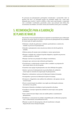 110página
GESTÃO DE UNIDADES DE CONSERVAÇÃO: COMPARTILHANDO UMA EXPERIÊNCIA DE CAPACITAÇÃO
Os processos de planejamento participativo incentivados e promovidos entre os
gestores das UCs e os principais grupos da sociedade sempre são o meio mais
adequado para resolver e antever conflitos e obter maior aproximação e cooperação
com a sociedade e instituições, garantindo, assim, uma proteção mais efetiva dos
ecossistemas da unidade e um maior retorno dos benefícios desta para a sociedade.
5. RECOMENDAÇÕES PARA A ELABORAÇÃO
DE PLANOS DE MANEJO
Vasconcelos e Cases (2009) formularam as seguintes recomendações para a elaboração
de planos de manejo depois de analisar os processos de planejamento de 29 unidades
de conservação da região amazônica:
•	Enfrentar o desafio de padronizar o método e particularizar o contexto da
unidade no processo de planejamento;
•	Entender o planejamento como um processo dentro do ciclo de gestão da
unidade;
•	Elaborar planos de manejo mais estratégicos e menos operacionais;
•	Planejar a unidade sob o enfoque da gestão adaptativa, segundo um processo
contínuo, gradativo e flexível;
•	Planejar com base nos princípios do enfoque ecossistêmico;
•	Assegurar que o processo seja realmente participativo;
•	Correlacionar o conhecimento existente sobre a unidade e as propostas de
intervenção dentro do ciclo de gestão;
•	Constituir uma equipe de planejamento com clara definição dos papéis;
•	Ajustar o processo de planejamento às peculiaridades da unidade de
conservação no momento da organização do planejamento;
•	Registrar e sistematizar o processo de elaboração do plano de manejo;
•	Acompanhar o processo de elaboração do plano de manejo;
•	Enriquecer o diagnóstico com análises dos ambientes e não apenas com sua
caracterização;
•	Focar a caracterização da unidade e sua região nas informações mínimas
necessárias à sua gestão;
•	Incorporar elementos estratégicos à parte propositiva do plano;
•	Considerar a inserção regional da unidade de conservação como questão
estratégica;
•	Usar a matriz de marco lógico como um modelo prático e consistente de
planejamento;
•	Estabelecer o zoneamento da unidade compatibilizando as diferentes propostas
com o conhecimento socioambiental da área;
•	Planejar as ações de cada programa a fim de transformar a situação
diagnosticada numa situação desejada;
WWF_CursosUC.indb 110 31/08/2012 17:20:53
 