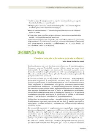 111página
NOÇÕES BÁSICAS PARA A ELABORAÇÃO DE PLANOS DE MANEJO
•	Incluir no plano de manejo somente os aspectos mais importantes para a gestão
da unidade, facilitando a sua utilização;
•	Redigir o plano de manejo como ferramenta de gestão e não como um depósito
de informações sobre a unidade de conservação;
•	Realizar o monitoramento e a avaliação do plano de manejo a fim de completar
o ciclo da gestão;
•	Preparar um plano específico ou protocolo para o monitoramento ambiental da
unidade visando embasar a gestão adaptativa.
Outras recomendações foram compiladas pela Comunidade de Ensino e Aprendizado
no Planejamento de Unidades de Conservação, desenvolvida no âmbito do Programa
Arpa (COMUNIDADE DE ENSINO E APRENDIZADO NO PLANEJAMENTO DE
UNIDADES DE CONSERVAÇÃO, 2010).
CONSIDERAÇÕES FINAIS
“Planeja-se o que não se faz e faz-se o que não se planeja”.
Carlos Matus, em Huertas (1996)
Infelizmente, existe uma vasta literatura sobre os insucessos da maioria dos planos,
de qualquer natureza. É mais fácil encontrar críticas a planos que nunca foram
implementados do que elogios a um plano que foi plenamente executado, o que
demonstra que na hora da aplicação prática não existe a panaceia do planejamento. A
falha está no método utilizado? Na sua aplicação? Na implementação do planejado? O
planejamento foi muito ambicioso?
É necessário salientar que para ter um bom plano de manejo é muito importante
desenvolver um processo de planejamento, com várias etapas e atividades. Nesse
processo de planejamento, o conhecimento sobre a UC e suas inter-relações com os
outros componentes do sistema natural, social, político, econômico e institucional no
qual se encontra vai aumentando; e se consegue o engajamento dos principais atores
que contribuirão posteriormente em sua implementação. O processo de planejamento
deve seguir um fio condutor que surge na oficina de organização do planejamento,
quando são definidos preliminarmente os desafios para a gestão da UC, e interliga os
resultados do diagnóstico, a declaração de significância da unidade, os objetivos de
manejo, a visão de futuro, o zoneamento e os programas de manejo.
Importa observar, contudo, que também é necessário produzir no final desse processo
de planejamento um produto concreto, ou seja, um plano de manejo, que compile e
mostre para a sociedade os objetivos e metas para essa unidade de conservação, e as
estratégias futuras.
Em resumo, é tão importante ter um plano de manejo respaldado por um processo de
planejamento (garantindo o engajamento dos diferentes setores da sociedade) quanto
ter no final do processo de planejamento um produto concreto para compartilhar com
a sociedade o rumo da unidade. O plano sem processo de planejamento tem muita
probabilidade de insucesso, mas também um processo de planejamento que se estende
no tempo sem produzir um plano não contribui com o alcance dos objetivos da UC.
Por outro lado, também é necessário conceber o planejamento como um processo
que está inserido num ciclo mais abrangente, que é o ciclo da gestão da unidade de
WWF_CursosUC.indb 111 31/08/2012 17:20:53
 