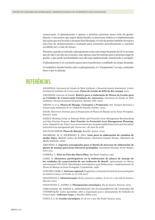 112página
GESTÃO DE UNIDADES DE CONSERVAÇÃO: COMPARTILHANDO UMA EXPERIÊNCIA DE CAPACITAÇÃO
conservação. O planejamento é apenas o primeiro processo nesse ciclo da gestão.
Depois, é necessário que sejam deslanchados os processos relativos à implementação
das ações que nos levarão à situação final desejada. O ciclo de gestão também incorpora
uma fase de monitoramento e avaliação para reorientar periodicamente o caminho
escolhido até a visão de futuro.
Portanto, quando se entende o planejamento como uma etapa da gestão da UC se assume
que ele não é um fim em si mesmo, mas apenas uma ferramenta para a próxima etapa da
gestão, e que perde sua finalidade caso não seja implementado, monitorado e corrigido.
O planejamento é só o primeiro passo para transformar a realidade na utopia desejada.
O verdadeiro desafio heróico não é o planejamento, é o “fazejamento”, ou seja, realmente
fazer o que se planeja.
REFERÊNCIAS
AMAZONAS. Secretaria de Estado de Meio Ambiente e Desenvolvimento Sustentável. Centro
Estadual de Unidades de Conservação. Plano de Gestão da RDS do Rio Amapá. 2010.
AMAZONAS. Governo do Estado. Roteiro para a elaboração de Planos de Gestão para
as Unidades de Conservação Estaduais do Amazonas. Secretaria de Estado de Meio
Ambiente e Desenvolvimento Sustentável. Manaus: SDS, 2006.
AMEND, S. et al. Planes de Manejo. Conceptos y Propuestas. Em: Parques Nacionais e
Conservação Ambiental, No
10. Ciudad de Panamá: Pacífico. 2002.
ANAM. Directrices Técnicas para la Preparación de Planes de Manejo en las Áreas Protegidas.
Panamá. 2000.
ANZECC Working Group on National Parks and Protected Areas Management Benchmarking
and Best Practice Program. Best Practice in Protected Area Management Planning.
2000. Disponível em: http://www.environment.gov.au/parks/publications/best-practice/pubs/
protected-area-management.pdf. Acesso em: 1 de maio de 2008.
APA GUAPI-MIRIM. Plano de Manejo. Brasília: mímeo, 2004.
ARAMBURU, M. P.; ESCRIBANO, R. (Dir.). Guía para la elaboración de estudios de
medio físico. Madrid: Centro de Publicaciones. Secretaría General Técnica. Ministerio de
Medio Ambiente, 2006.
ARGUEDAS, S. Aspectos conceptuales para el diseño de procesos de elaboración de
planes de manejo para áreas silvestres protegidas. Documento borrador. ELAP. Mímeo,
2007. 51 p.
CARROLL, L. Alice no País das Maravilhas. São Paulo: Scipione, 1997.
CASES, O. Elementos participativos en la elaboración de planes de manejo de
las unidades de conservación de uso indirecto de Brasil. Apresentação na Oficina
Internacional GTZ-UICN: Metodologías Participativas para Elaboración e Implementación de
Planes de Manejo en Áreas Protegidas. Cochabamba. 1998.
CASTAÑO-URIBE, C. Informe regional: Diagnóstico y situación actual de las áreas protegidas
en América Latina y el Caribe. [s. l.]: CAF, 2007.
CHIAVENATO, I. Administração: Teoria, processo e prática. 4ª ed. rev. e atu. Rio de Janeiro:
Elsevier, 2007.
CHIAVENATO, I.; SAPIRO; A. Planejamento estratégico. Rio de Janeiro: Elsevier, 2003.
COMUNIDADE DE ENSINO E APRENDIZADO NO PLANEJAMENTO DE UNIDADES DE
CONSERVAÇÃO. Lições aprendidas sobre a organização para o planejamento de Unidades de
Conservação. Cadernos Arpa, 5. Brasília: MMA, 2010.
COSTA, E.A. da. Gestão estratégica. 4ª ed. rev. e atu. São Paulo: Saraiva, 2005.
WWF_CursosUC.indb 112 31/08/2012 17:20:53
 