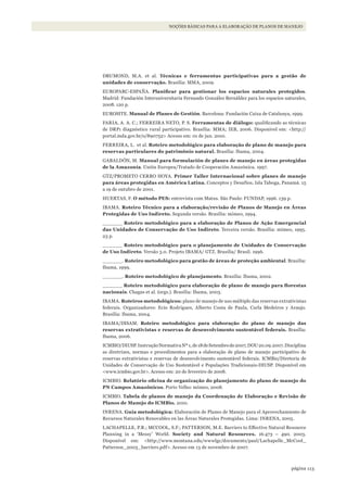 113página
NOÇÕES BÁSICAS PARA A ELABORAÇÃO DE PLANOS DE MANEJO
DRUMOND, M.A. et al. Técnicas e ferramentas participativas para a gestão de
unidades de conservação. Brasília: MMA, 2009.
EUROPARC-ESPAÑA. Planificar	 para	 gestionar	 los	 espacios	 naturales	 protegidos.
Madrid: Fundación Interuniversitaria Fernando González Bernáldez para los espacios naturales,
2008. 120 p.
EUROSITE. Manual de Planes de Gestión. Barcelona: Fundación Caixa de Catalunya, 1999.
FARIA, A. A. C.; FERREIRA NETO, P. S. Ferramentas de diálogo: qualificando as técnicas
de DRP: diagnóstico rural participativo. Brasília: MMA; IEB, 2006. Disponível em: <http://
portal.mda.gov.br/o/890752> Acesso em: 01 de jun. 2010.
FERREIRA, L. et al. Roteiro metodológico para elaboração de plano de manejo para
reservas particulares do patrimônio natural. Brasília: Ibama, 2004.
GABALDÓN, M. Manual para formulación de planes de manejo en áreas protegidas
de la Amazonía. Unión Europea/Tratado de Cooperación Amazónica. 1997.
GTZ/PROMETO CERRO HOYA. Primer Taller Internacional sobre planes de manejo
para áreas protegidas en América Latina. Conceptos y Desafíos. Isla Taboga, Panamá. 15
a 19 de outubro de 2001.
HUERTAS, F. O método PES: entrevista com Matus. São Paulo: FUNDAP, 1996. 139 p.
IBAMA. Roteiro Técnico para a elaboração/revisão de Planos de Manejo en Áreas
Protegidas de Uso Indireto. Segunda versão. Brasília: mímeo, 1994.
______ Roteiro metodológico para a elaboração de Planos de Ação Emergencial
das Unidades de Conservação de Uso Indireto. Terceira versão. Brasília: mímeo, 1995.
23 p.
______ Roteiro metodológico para o planejamento de Unidades de Conservação
de Uso Indireto. Versão 3.0. Projeto IBAMA/ GTZ. Brasilia/ Brasil. 1996.
______. Roteiro metodológico para gestão de áreas de proteção ambiental. Brasília:
Ibama, 1999.
______. Roteiro metodológico de planejamento. Brasília: Ibama, 2002.
______ Roteiro	metodológico	para	elaboração	de	plano	de	manejo	para	florestas	
nacionais. Chagas et al. (orgs.). Brasília: Ibama, 2003.
IBAMA. Roteiros metodológicos: plano de manejo de uso múltiplo das reservas extrativistas
federais. Organizadores: Ecio Rodrigues, Alberto Costa de Paula, Carla Medeiros y Araujo.
Brasília: Ibama, 2004.
IBAMA/DISAM. Roteiro metodológico para elaboração do plano de manejo das
reservas extrativistas e reservas de desenvolvimento sustentável federais. Brasília:
Ibama, 2006.
ICMBIO/DIUSP.InstruçãoNormativaNº1,de18deSetembrode2007,DOU20.09.2007.Disciplina
as diretrizes, normas e procedimentos para a elaboração de plano de manejo participativo de
reservas extrativistas e reservas de desenvolvimento sustentável federais. ICMBio/Diretoria de
Unidades de Conservação de Uso Sustentável e Populações Tradicionais-DIUSP. Disponível em
<www.icmbio.gov.br>. Acesso em: 20 de fevereiro de 2008.
ICMBIO. Relatório	oficina	de	organização	do	planejamento	do	plano	de	manejo	do	
PN Campos Amazônicos. Porto Velho: mímeo, 2008.
ICMBIO. Tabela de planos de manejo da Coordenação de Elaboração e Revisão de
Planos de Manejo do ICMBio. 2010.
INRENA. Guía metodológica: Elaboración de Planes de Manejo para el Aprovechamiento de
Recursos Naturales Renovables en las Áreas Naturales Protegidas. Lima: INRENA, 2005.
LACHAPELLE, P.R.; MCCOOL, S.F.; PATTERSON, M.E. Barriers to Effective Natural Resource
Planning in a ‘Messy’ World. Society and Natural Resources. 16:473 – 490. 2003.
Disponível em: <http://www.montana.edu/wwwlgc/documents/paul/Lachapelle_McCool_
Patterson_2003_barriers.pdf>. Acesso em 13 de novembro de 2007.
WWF_CursosUC.indb 113 31/08/2012 17:20:53
 