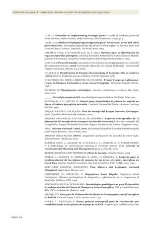 114página
GESTÃO DE UNIDADES DE CONSERVAÇÃO: COMPARTILHANDO UMA EXPERIÊNCIA DE CAPACITAÇÃO
LANE, A. Obstacles to implementing strategic plans: a study of honduran protected
areas. Durham, North Carolina, Duke University, Tesis de maestría. 2003. 30 p.
LEDEC, G. Guidelines for preparing management plans for national parks and other
protected areas. Documento apresentado em: Fourth World Congress on National Parks and
Protected Areas, Caracas, Venezuela. The World Bank. 1992.
MARTÍNEZ VEGA, J. M.; MARTÍN LOU, M. A. (Eds.). Métodos	 para	 la	 planificación	 de	
espacios naturales protegidos. Colección de estudios Ambientales y Socioeconómicos. Madrid:
Instituto de Economía y Geografía, Consejo Superior de Investigaciones Científicas, 2003.
MELLO, R.B. Plano de manejo: uma análise crítica do processo de planejamento das unidades
de conservação federais. 2008. Dissertação (Mestrado em Ciência Ambiental). Universidade
Federal Fluminense. Niterói: [s.n.], 2008.
MILLER, R. K. Planificación	de	Parques	Nacional	para	el	Ecodesarrollo	en	América	
Latina. Madrid: Fundación para la ecología y el medio ambiente, 1980.
MINISTERIO DEL MEDIO AMBIENTE DE COLOMBIA. Primer Congreso Latinoame-
ricano de Parques Nacionales y otras Áreas Protegidas. Memorias. Bogotá: El Sello,
1998.
OLIVEIRA, D. Planejamento estratégico: conceitos, metodologia e práticas. São Paulo:
Atlas, 2001.
_____ Estratégia empresarial: uma abordagem empreendedora. São Paulo: Atlas, 1991.
OLTREMARI, J. V.; THELEN, K. Manual para formulación de planes de manejo en
áreas silvestres protegidas privadas. Comisión Nacional del Medio Ambiente. Santiago
de Chile. 1999.
PARQUE NACIONAL GALÁPAGOS. Plan de manejo del Parque Nacional Galápagos.
Quito (Equador): Ministério del Ambiente, 2005.
PARQUES NACIONALES NATURALES DE COLOMBIA. Aspectos conceptuales de la
planeación del manejo de los Parques Nacionales Naturales. Colección Planeación del
Manejo de los Parques Nacionales Naturales. Bogotá: Panamericana Formas e Impresos, 2005.
PERU. Informe Nacional – Perú, 2007. Del Sistema Nacional de Áreas Naturales Protegidas
por el Estado Peruano. Lima: Visión, 2007.
PROJETO DOCES MATAS. DIPUC. Diagnóstico participativo de unidades de conservação.
Belo Horizonte: IEF/Ibama, 2002.
RAMÍREZ SANZ, L.; ALCAIDE, M. T.; CUEVAS, J. A.; GUILLÉN, D. F.; SASTRE OLMOS,
P. A methodology for environmental planning in Protected Natural Areas. Journal of
Environmental Planning and Management, n 43, p. 785-798. 2000.
RESERVA BIOLÓGICA RIO TROMBETAS. Plano de manejo. Brasília: Ibama, 2004.
ROBLES, G.; VÁSQUEZ, N.; MORALES, R.; KOHL, J.; HERRERA, B. Barreras para la
implementación de los planes de manejo de las áreas silvestres protegidas en
Costa Rica. Informe Final de Consultoría. San José, Costa Rica: TNC, CATIE., 2007. 93 p.
SANTUARIO NACIONAL MENGATONI. Plan Maestro del Santuario Nacional
Mengatoni. 2007-2011. Mímeo, 2007.
SCHÖNHUTH, M.; KIEVELITZ, U. Diagnóstico Rural Rápido. Diagnóstico Rural
Participativo. Métodos participativos de diagnóstico y planificación en la cooperación al
desarrollo. Eschborn: GTZ, 1994.
SEMINARIO-OFICINA COCHABAMBA. Metodologías participativas para Elaboración
e Implementación de Planes de Manejo en Áreas Protegidas. GTZ y Comité Boliviano
de la UICN. Cochabamba (Bolivia). 1998.
SERNAP; GTZ. Guía para la Elaboración de Planes de Manejo para Áreas Protegidas
en Bolivia. Proyecto Mapza. La Paz: mimeo, 2002. 75 p.
SIERRA, C.; ARGUEDAS, S. Marco	 general	 conceptual	 para	 la	 zonificación	 por	
condición usada en los planes de manejo de ACOSA. Proyecto para la elaboración de los
WWF_CursosUC.indb 114 31/08/2012 17:20:54
 