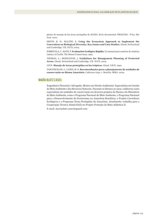 115página
NOÇÕES BÁSICAS PARA A ELABORAÇÃO DE PLANOS DE MANEJO
planes de manejo de las áreas protegidas de ACOSA. Serie documental: PMACOSA - No
63. São
José: 2007.
SMITH, R. D.; MALTBY, E. Using the Ecosystem Approach to Implement the
Convention on Biological Diversity: Key Issues and Case Studies. Gland, Switzerland
and Cambridge, UK: IUCN, 2003.
SOBREVILA, C.; BATH, P. Evaluación Ecológica Rápida: Un manual para usuários de América
Latina y el Caribe. The Nature Conservancy, 1992.
THOMAS, L.; MIDDLETON, J. Guidelines for Management Planning of Protected
Areas. Gland, Switzerland and Cambridge, UK: IUCN, 2003.
UICN. Manejo de áreas protegidas en los trópicos. Gland: UICN, 1990.
VASCONCELOS, J.; CASES, M. O. Recomendações para o planejamento de unidades de
conservação no Bioma Amazônia. Cadernos Arpa, 1. Brasília: MMA, 2009.
MARÍA OLATZ CASES:
Engenheira Florestal e Advogada. Mestre em Direito Ambiental. Especialista em Gestão
do Meio Ambiente e dos Recursos Naturais. Durante os últimos 20 anos, colaborou como
especialista em unidades de conservação em diversos projetos do Ibama e do Ministério
do Meio Ambiente, como o Programa Nacional de Meio Ambiente, o Programa Nacional
para o Desenvolvimento do Ecoturismo na Amazônia Brasileira, o Projeto Corredores
Ecológicos e o Programa Áreas Protegidas da Amazônia. Atualmente, trabalha para a
Cooperação Técnica Alemã (GIZ) no Projeto Proteção da Mata Atlântica II.
E-mail: mariaolatz.cases@gmail.com
WWF_CursosUC.indb 115 31/08/2012 17:20:54
 