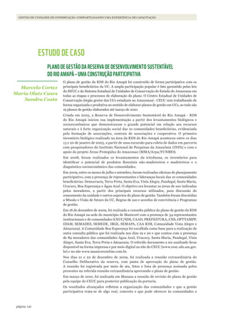 116página
GESTÃO DE UNIDADES DE CONSERVAÇÃO: COMPARTILHANDO UMA EXPERIÊNCIA DE CAPACITAÇÃO
ESTUDO DE CASO
PLANO DE GESTÃO DA RESERVA DE DESENVOLVIMENTO SUSTENTÁVEL
DO RIO AMAPÁ – UMA CONSTRUÇÃO PARTICIPATIVA
O plano de gestão da RDS do Rio Amapá foi construído de forma participativa com os
principais beneficiários da UC. A ampla participação popular é fato garantido pelas leis
do SNUC e do Sistema Estadual de Unidades de Conservação do Estado do Amazonas em
todas as etapas e processos de elaboração do plano. O Centro Estadual de Unidades de
Conservação (órgão gestor das UCs estaduais no Amazonas) - CEUC vem trabalhando de
forma organizada e produtiva no sentido de elaborar planos de gestão em UCs, ao todo são
19 planos de gestão elaborados até março de 2010.
Criada em 2005, a Reserva de Desenvolvimento Sustentável do Rio Amapá - RDS
do Rio Amapá iniciou sua implementação a partir dos levantamentos biológicos e
socioeconômicos que demonstraram o grande potencial em relação aos recursos
naturais e à forte organização social das 10 comunidades beneficiárias, evidenciada
pela formação de associações, centrais de associações e cooperativa. O primeiro
inventário biológico realizado na área da RDS do Rio Amapá aconteceu entre os dias
13 e 20 de janeiro de 2005, a partir de uma excursão para coleta de dados em parceria
com pesquisadores do Instituto Nacional de Pesquisas da Amazônia (INPA) e com o
apoio do projeto Áreas Protegidas do Amazonas (MMA/Arpa/FUNBIO).
Em 2008, foram realizados os levantamentos da ictiofauna, os inventários para
identificar o potencial de produtos florestais não-madeireiros e madeireiros e o
diagnóstico socioeconômico das comunidades.
Em 2009, entre os meses de julho e setembro, foram realizadas oficinas de planejamento
participativo, com a presença de representantes e lideranças locais das 10 comunidades
beneficiárias: Democracia, Terra Preta, Santa Eva, Vista Alegre, Pandegal, Santa Maria,
Urucury, Boa Esperança e Água Azul. O objetivo era levantar as áreas de uso indicadas
pelos moradores, a partir dos principais recursos utilizados, para discussão do
zoneamento da unidade e outros aspectos do plano de gestão. Também foram discutidas
a Missão e Visão de futuro da UC, Regras de uso e acordos de convivência e Programas
de gestão.
Em 18 de dezembro de 2009, foi realizada a consulta pública do plano de gestão da RDS
do Rio Amapá na sede do município de Manicoré com a presença de 34 representantes
institucionais e de comunidades (CEUC/SDS, CAAD, PREFEITURA, CNS, OPTTAMPP,
IDAM, SEMADES, SEMEDE, IBGE, SEMAPA, CAA RIM, Comunidade Vista Alegre e
Jatuarana). A Comunidade Boa Esperança foi escolhida como base para a realização de
outra consulta pública que foi realizada nos dias 19 e 20 e que contou com a presença
de 89 moradores das comunidades Água Azul, Urucury, Santa Maria, Pandegal, Vista
Alegre, Santa Eva, Terra Preta e Jatuarana. O referido documento a ser analisado ficou
disponível na forma impressa e por meio digital no site do CEUC (www.ceuc.sds.am.gov.
br) e no site www.manicoreonline.com.br.
Nos dias 21 e 22 de dezembro de 2009, foi realizada a reunião extraordinária do
Conselho Deliberativo da reserva, com pauta de aprovação do plano de gestão.
A reunião foi registrada por meio de ata, fotos e lista de presença assinada pelos
presentes na referida reunião extraordinária aprovando o plano de gestão.
Em março de 2010, foi realizada em Manaus a reunião de revisão do plano de gestão
pela equipe do CEUC para posterior publicação da portaria.
Os resultados alcançados refletem a organização das comunidades e que a gestão
participativa trata-se de algo real, concreto e que pode oferecer às comunidades a
Marcelo Cortez
Maria Olatz Cases
Sandra Costa
WWF_CursosUC.indb 116 31/08/2012 17:20:54
 