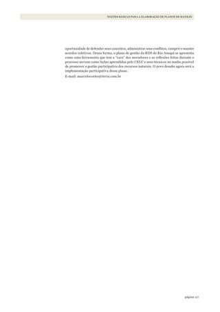 117página
NOÇÕES BÁSICAS PARA A ELABORAÇÃO DE PLANOS DE MANEJO
oportunidade de defender seus conceitos, administrar seus conflitos, cumprir e manter
acordos coletivos. Dessa forma, o plano de gestão da RDS do Rio Amapá se apresenta
como uma ferramenta que tem a “cara” dos moradores e as reflexões feitas durante o
processo servem como lições aprendidas pelo CEUC e seus técnicos no sonho possível
de promover a gestão participativa dos recursos naturais. O novo desafio agora será a
implementação participativa desse plano.
E-mail: marcelocortez@terra.com.br
WWF_CursosUC.indb 117 31/08/2012 17:20:54
 