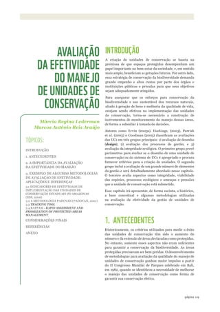 ©WWF-BRASIl/zIGKOCh
119página
INTRODUÇÃO
A criação de unidades de conservação se baseia na
premissa de que espaços protegidos desempenham um
papel importante no bem-estar da sociedade, e, em sentido
mais amplo, beneficiam as gerações futuras. Por outro lado,
essa estratégia de conservação da biodiversidade demanda
grande empenho e altos custos por parte dos órgãos e
instituições públicas e privadas para que seus objetivos
sejam adequadamente atingidos.
Para assegurar que os esforços para conservação da
biodiversidade e uso sustentável dos recursos naturais,
aliado à geração de bens e melhoria da qualidade de vida,
estejam sendo efetivos na implementação das unidades
de conservação, torna-se necessário a construção de
instrumentos de monitoramento do manejo dessas áreas,
de forma a subsidiar à tomada de decisões.
Autores como Ervin (2003a), Hockings, (2003), Parrish
et al. (2003) e Goodman (2003) classificam as avaliações
das UCs em três grupos principais: 1) avaliação de desenho
(design); 2) avaliação dos processos de gestão; e 3)
avaliação da integridade ecológica. O primeiro grupo provê
parâmetros para avaliar se o desenho de uma unidade de
conservação ou do sistema de UCs é apropriado e procura
fornecer critérios para a criação de unidades. O segundo
grupo inclui a avaliação de um grande número de elementos
da gestão e será detalhadamente abordado nesse capítulo.
O terceiro avalia aspectos como integridade, viabilidade
das espécies, processos ecológicos e ameaças e pressões
que a unidade de conservação está submetida.
Esse capítulo irá apresentar, de forma sucinta, o histórico,
a base conceitual e algumas metodologias utilizadas
na avaliação da efetividade da gestão de unidades de
conservação.
1. ANTECEDENTES
Historicamente, os critérios utilizados para medir o êxito
das unidades de conservação têm sido o aumento do
número e da extensão de áreas declaradas como protegidas.
No entanto, somente esses aspectos não eram suficientes
para garantir a conservação da biodiversidade. As áreas
protegidas precisavam ser bem geridas. O desenvolvimento
de metodologias para avaliação da qualidade do manejo de
unidades de conservação ganhou maior impulso a partir
do II Congresso Mundial de Parques celebrado em Bali,
em 1982, quando se identificou a necessidade de melhorar
o manejo das unidades de conservação como forma de
garantir sua conservação efetiva.
Márcia Regina Lederman
Marcos Antônio Reis Araújo
AVALIAÇÃO
DA EFETIVIDADE
DO MANEJO
DE UNIDADES DE
CONSERVAÇÃO
TÓPICOS:
INTRODUÇÃO
1. ANTECEDENTES
2. A IMPORTÂNCIA DA AVALIAÇÃO
DA EFETIVIDADE DO MANEJO
3. EXEMPLO DE ALGUMAS METODOLOGIAS
DE AVALIAÇÃO DE EFETIVIDADE:
APLICAÇÕES E DIFERENÇAS
3.1 INDICADORES DE EFETIVIDADE DE
IMPLEMENTAÇÃO DAS UNIDADES DE
CONSERVAÇÃO ESTADUAIS DO AMAZONAS
(SDS, 2006)
3.2 A METODOLOGIA PADOVAN (PADOVAN, 2001)
3.3 TRACkING TOOL
3.4 RAPPAM - RAPID ASSESSMENT AND
PRIORIZATION OF PROTECTED AREAS
MANAGEMENT
CONSIDERAÇÕES FINAIS
REFERÊNCIAS
ANEXO
WWF_CursosUC.indb 119 31/08/2012 17:20:58
 