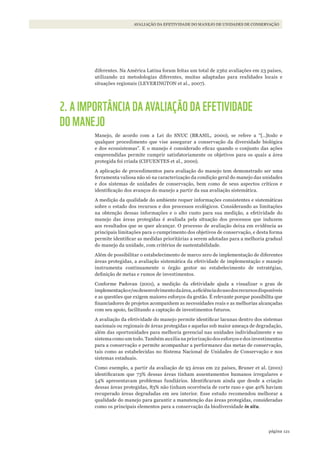 121página
AVALIAÇÃO DA EFETIVIDADE DO MANEJO DE UNIDADES DE CONSERVAÇÃO
diferentes. Na América Latina foram feitas um total de 2362 avaliações em 23 países,
utilizando 22 metodologias diferentes, muitas adaptadas para realidades locais e
situações regionais (LEVERINGTON et al., 2007).
2. A IMPORTÂNCIA DA AVALIAÇÃO DA EFETIVIDADE
DO MANEJO
Manejo, de acordo com a Lei do SNUC (BRASIL, 2000), se refere a “[…]todo e
qualquer procedimento que vise assegurar a conservação da diversidade biológica
e dos ecossistemas”. E o manejo é considerado eficaz quando o conjunto das ações
empreendidas permite cumprir satisfatoriamente os objetivos para os quais a área
protegida foi criada (CIFUENTES et al., 2000).
A aplicação de procedimentos para avaliação do manejo tem demonstrado ser uma
ferramenta valiosa não só na caracterização da condição geral do manejo das unidades
e dos sistemas de unidades de conservação, bem como de seus aspectos críticos e
identificação dos avanços do manejo a partir da sua avaliação sistemática.
A medição da qualidade do ambiente requer informações consistentes e sistemáticas
sobre o estado dos recursos e dos processos ecológicos. Considerando as limitações
na obtenção dessas informações e o alto custo para sua medição, a efetividade do
manejo das áreas protegidas é avaliada pela situação dos processos que induzem
aos resultados que se quer alcançar. O processo de avaliação deixa em evidência as
principais limitações para o cumprimento dos objetivos de conservação, e desta forma
permite identificar as medidas prioritárias a serem adotadas para a melhoria gradual
do manejo da unidade, com critérios de sustentabilidade.
Além de possibilitar o estabelecimento de marco zero de implementação de diferentes
áreas protegidas, a avaliação sistemática da efetividade de implementação e manejo
instrumenta continuamente o órgão gestor no estabelecimento de estratégias,
definição de metas e rumos de investimentos.
Conforme Padovan (2001), a medição da efetividade ajuda a visualizar o grau de
implementaçãoe/oudesenvolvimentodaárea,aeficiênciadousodosrecursosdisponíveis
e as questões que exigem maiores esforços da gestão. É relevante porque possibilita que
financiadores de projetos acompanhem as necessidades reais e as melhorias alcançadas
com seu apoio, facilitando a captação de investimentos futuros.
A avaliação da efetividade do manejo permite identificar lacunas dentro dos sistemas
nacionais ou regionais de áreas protegidas e aquelas sob maior ameaça de degradação,
além das oportunidades para melhoria gerencial nas unidades individualmente e no
sistema como um todo. Também auxilia na priorização dos esforços e dos investimentos
para a conservação e permite acompanhar a performance das metas de conservação,
tais como as estabelecidas no Sistema Nacional de Unidades de Conservação e nos
sistemas estaduais.
Como exemplo, a partir da avaliação de 93 áreas em 22 países, Bruner et al. (2001)
identificaram que 73% dessas áreas tinham assentamentos humanos irregulares e
54% apresentavam problemas fundiários. Identificaram ainda que desde a criação
dessas áreas protegidas, 83% não tinham ocorrência de corte raso e que 40% haviam
recuperado áreas degradadas em seu interior. Esse estudo recomendou melhorar a
qualidade do manejo para garantir a manutenção das áreas protegidas, consideradas
como os principais elementos para a conservação da biodiversidade in situ.
WWF_CursosUC.indb 121 31/08/2012 17:20:59
 
