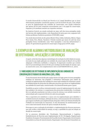 122página
GESTÃO DE UNIDADES DE CONSERVAÇÃO: COMPARTILHANDO UMA EXPERIÊNCIA DE CAPACITAÇÃO
O estudo desenvolvido no Brasil por Ferreira et al. (1999) identificou que as áreas
efetivamente protegidas constituíam apenas 0,4% do território do país. Com relação
ao grau de implementação das unidades de conservação, esse estudo evidenciou
que apenas 8% do total cumpriam razoavelmente com o seu papel de conservação,
enquanto 37% atendiam somente aos requisitos mínimos.
Na América Central, em estudo realizado em 1993, 30% das áreas protegidas ainda
não haviam sido implementadas e não dispunham de meios para isso, enquanto 60%
tinham problemas fundiários pendentes (UICN/BID, 1993).
Um estudo desenvolvido em dez países (Brasil, China, Gabão, Indonésia, México, Papua
Nova Guiné, Peru, Rússia, Tanzânia e Vietnã) concluiu que menos de 25% das áreas
protegidas foram consideradas como “bem manejadas e com boa infraestrutura” e
apenas 1% apresentaram garantia de conservação a longo prazo (UICN, 1999).
3.EXEMPLO DE ALGUMAS METODOLOGIAS DE AVALIAÇÃO
DE EFETIVIDADE: APLICAÇÕES E DIFERENÇAS
A seguir, serão descritas algumas metodologias de avaliação da efetividade de manejo,
em razão da sua ampla aplicação em unidades de conservação do Brasil e de sua fácil
adaptação à diferentes realidades e categorias. É importante ressaltar que existem
mais de 40 metodologias desenvolvidas para medição da efetividade de manejo e que,
na maioria dos casos, são complementares entre si (LEVERINGTON et al., 2007).
3.1 INDICADORES DE EFETIVIDADE DE IMPLEMENTAÇÃO DAS UNIDADES DE
CONSERVAÇÃO ESTADUAIS DO AMAZONAS (SDS, 2006)
É uma ferramenta desenvolvida pela equipe técnica do órgão gestor de áreas protegidas
estaduais do Amazonas. Seu propósito é sistematizar informações para análise da
evolução da implementação das unidades de conservação estaduais do Amazonas a partir
do estabelecimento de protocolos dos diferentes processos que devem ser implementados
nas unidades de conservação, caracterizando o seu desenvolvimento passo a passo.
Possibilita ao gestor verificar sistematicamente o grau de implementação de cada uma
das unidades e do sistema e o cumprimento dos protocolos estabelecidos. A avaliação
deve ser aplicada anualmente em todas as áreas do sistema e seu método consiste em
autoavaliação pelo responsável direto de cada área protegida.
Tem a expectativa de estabelecer o marco zero da implementação para subsidiar o
estabelecimento de estratégias, definição de metas, e direcionamento de investimentos
que tragam resultados para implementação integrada e efetiva do Sistema Estadual de
Unidades de Conservação do Amazonas. É uma ferramenta de monitoramento que
serve como instrumento técnico de apoio à tomada de decisões.
Preocupa-se com a realização da atividade e a implementação dos diversos processos,
mas não verifica a efetividade do manejo, ou seja, a qualidade da ação em relação ao
desafio da conservação.
Os 14 processos abordados são: Fiscalização, Operacionalização e Logística,
Estabelecimento de Parcerias para Implementação da UC, Divulgação, Regularização
Fundiária,FormaçãoeFuncionamentodoConselhoGestor,OrganizaçãoeEnvolvimento
Comunitário na Zona de Amortecimento, Organização e Envolvimento Comunitário na
WWF_CursosUC.indb 122 31/08/2012 17:20:59
 