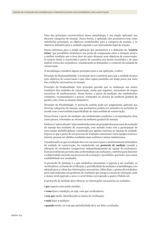 124página
GESTÃO DE UNIDADES DE CONSERVAÇÃO: COMPARTILHANDO UMA EXPERIÊNCIA DE CAPACITAÇÃO
Uma das principais características dessa metodologia é sua ampla aplicação nas
diversas categorias de manejo. Dessa forma, a aplicação dos parâmetros tem como
referências principais, os objetivos estabelecidos para a categoria de manejo, e os
objetivos definidos para a unidade segundo o seu instrumento legal de criação.
Outra referência para a ampla aplicação dos parâmetros é a definição do “cenário
ótimo” que possibilita estabelecer um ponto de comparação entre a situação atual e
a melhor condição que a área deve ter para alcançar seus objetivos de conservação.
O cenário ótimo é construído a partir de consultas aos atores envolvidos e de uma
análise crítica dos avaliadores, considerando as demandas e o contexto da unidade de
conservação.
A metodologia considera alguns princípios para a sua aplicação, a saber:
Principio da Sustentabilidade: A avaliação deve contribuir para que a unidade alcance
seus objetivos de conservação e que estes sejam mantidos em longo prazo por meio
das condições necessárias ao manejo.
Princípio da Gradualidade: Este princípio percebe que as mudanças nas atuais
condições das unidades de conservação, ainda que urgentes, necessitam de etapas
sucessivas de melhoramento. Dessa forma, a partir da medição, são estabelecidas
condições, recomendações e prazos, orientados ao alcance da melhoria gradual da
gestão, com vistas ao manejo adaptativo.
Principio da Flexibilidade: O protocolo padrão pode ser amplamente aplicado nas
diversas categorias de manejo, mas parâmetros podem ser incluídos ou excluídos de
acordo com a necessidade/especificidade de cada unidade de conservação.
Dessa forma, a partir da medição, são estabelecidas condições e recomendações, bem
como prazos, orientadas ao alcance da melhoria gradual do manejo.
Emboraa“autoavaliação”sejaconsideradacomoumprincípiodosprocessosdeavaliação
do manejo das unidades de conservação, esse método conta com a participação de
uma equipe multidisciplinar, constituída por agentes externos ao manejo da unidade.
Espera-se que a partir de um processo de avaliação consensual, entre equipes externa e
interna, possam ser obtidos resultados mais realistas e menos tendenciosos.
Considerando-se que a avaliação deve ser um marco para o monitoramento sistemático
da unidade de conservação, foi estabelecido um protocolo de medição visando a
obtenção de resultados comparáveis independentemente da equipe de avaliadores.
Esse procedimento permite uma uniformidade nas avaliações, contribui para diminuir
a subjetividade inerente aos processos de avaliação, e possibilita, portanto, uma maior
confiabilidade nos resultados.
O protocolo de medição é o que estabelece claramente o aspecto a ser avaliado, os
verificadores, as fontes de verificação, a periodicidade da medição e a metodologia a ser
adotada para a coleta das informações necessárias. Além disso, o protocolo estabelece
para cada indicador um gradiente de condições que integra a escala de valoração, onde
o menor nível equivale a zero e o nível ótimo corresponde a quatro (Tabela 10).
O protocolo de medição deve oferecer as informações necessárias ao avaliador:
•	que aspecto está sendo medido;
•	como fazer a medição, ou seja, com que verificadores;
•	com que medir, identificando as fontes de verificação;
•	onde fazer a medição;
•	quando medir, ou com que periodicidade deve ser feita a avaliação.
WWF_CursosUC.indb 124 31/08/2012 17:20:59
 