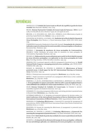128página
GESTÃO DE UNIDADES DE CONSERVAÇÃO: COMPARTILHANDO UMA EXPERIÊNCIA DE CAPACITAÇÃO
REFERÊNCIAS
ARAÚJO, M. A. R. Unidades de Conservação no Brasil: da republica à gestão de classe
mundial. Belo Horizonte: SEGRAC, 2007. 272p.
BRASIL. Sistema Nacional de Unidades de Conservação da Natureza - SNUC. Lei nº
9.985, de 18 de julho de 2000; Decreto nº 4340, de 22 de agosto de 2002.
BRUNER, A. G.; GULLISON, R.E.; RICE, R.E.; FONSECA, G.A.B. Effectiveness of parks in
protecting tropical biodiversity. Science. v.291, p. 125-127, 2001.
CIFUENTES, M; IZURIETA, A; de FARIA, H.H. Medición de la Efectividad de Manejo de
Áreas Protegidas. Série Técnica n. 2. Forest Innovations Project. WWF. GTZ. UICN, 2000.
105p.
COHDEFOR (Corporación Hondureña de Desarrollo Forestal). Formulación de criterios e
indicadores para la ordenación forestal sostenible y áreas protegidas en Honduras.
Documento Base. Honduras: 1997.
COURRAU, J. Estrategia de monitoreo de áreas protegidas de Centroamérica.
PROARCA/ CAPAS. Resultados del primer taller de monitoreo de áreas protegidas de
Centroamérica, Tegucigalpa, Honduras: 1997. 51p.
DE FARIA, H. Elaboración de un procedimiento para medir la efectividad de manejo
de áreas silvestres protegidas y su aplicación en dos áreas protegidas de Costa
Rica. Tesis Mag. Scientiae. CATIE, Turrialba, Costa Rica: 1993. 91p.
DESHLER, W.O. A systematic approch to effective management of protected areas. In: World
National Parks Congress: managing protected areas workshop. 1982. PNUD/ WWF/
UNESCO/ FAO. 1982. 20p.
DUDLEY, N.; HOCKINGS, M.; STOLTON, S.; KIERNAN, M. Effectiveness	 of	 forest	
protected areas. A draft paper for the IFF Intersessional Meeting on Protected
Areas. Puerto Rico: 1999. 11p.
ERVIN, J. Protected areas assessments in perspective. BioScience. 53, p. 819-822, 2003a.
ERVIN, J. Rapid assessment of protected area management effectiveness in four countries.
BioScience, 53, p. 833-841. 2003b.
FERREIRA, L. V.; SÁ, R.L.; BUSCHBACHER, R.; BATMANIAN, G.; BENSUSAN, N. R.; COSTA, K.
L. Áreas protegidas ou espaços ameaçados. Informe sobre o grau de implementação e
vulnerabilidade das unidades de conservação brasileiras. Brasília, DF: WWF, 1999. 15p.
GEAM. Sistema Estadual de Unidades de Conservação. Lei Estadual no
56/2007.
Assembléia Legislativa do Estado do Amazonas. 2007. 31p.
GOODMAN, P. S. Assessing management effectiveness and setting priorities in protected areas
in Kwazulu-Natal. BioScience, 53, p. 843-850, 2003.
GUTIÉRREZ-ESPELETA, E. E. Designing environmental indicators for decision makers. In:
Joint Conference of the International Association of Survey Statisticians and the
International	Association	of	Official	Statistics. INEGI. Aguascalientes, México: 1998.
HOCKINGS, M. Evaluating	 effectiveness:	 a framework for assessing the management of
protected areas. WCPA. (WWF/UICN Forest Innovations Project). Best Practice Protected Area
Guidelines Series, n. 6. 2000.
HOCKINGS, M. Systems for assessing the effectiveness of management in protected areas.
BioScience, 53, p. 823-832, 2003.
HOCKINGS, M.; STOLTON, S.; DUDLEY, N. Evaluating	 Effectiveness:	 a	 framework	 for	
assessing the management of protected areas. 2a
ed. Gland, Switzerland: UICN, 2006. 121p.
IBAMA/WWF. Efetividade de gestão das unidades de conservação federais do Brasil.
Brasília, DF., 2007. 96p.
IZURIETA, A.	Evaluación	de	la	eficiencia	del	manejo	de	áreas	protegidas:	validación	
de una metodología aplicada a un subsistema de áreas protegidas y sus zonas de
WWF_CursosUC.indb 128 31/08/2012 17:21:00
 