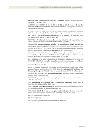 129página
AVALIAÇÃO DA EFETIVIDADE DO MANEJO DE UNIDADES DE CONSERVAÇÃO
influencia,	en	el	Área	de	Conservación	Osa,	Costa	Rica.	Tesis Mag. Scientiae. Turrialba,
Costa Rica: CATIE, 1997. 126p.
LAMMERTS VAN BUEREN, E. M.; BLOM, E. M. Hierarchical framework for the
formulation of sustainable forest management standars. The Tropenbos Foundation.
The Netherlands. 1997. 82p.
LEVERINGTON, F.; PAVESE, H.; HOCKINGS, M.; COURRAU, J.; COSTA, K. Estudio Global de
la Efectividad del Manejo de Áreas Protegidas: una perspectiva latinoamericana. 2007.
MACKINNON, J. et al. Manejo de áreas protegidas en los trópicos. UICN/ PNUMA. Trad.
e ed. por Biocenosis. México, DF. México: 1990. 314p.
MESQUITA, C. A. B. Caracterización de las reservas naturales privadas en América
Latina. Tesis Mag. Scientiae. Turrialba, Costa Rica: CATIE, 1999. 88p.
PADOVAN, M. P. Formulación	de	un	estándar	y	un	procedimiento	para	la	certificación	
del manejo de áreas protegidas. Tesis Mag. Scientiae. CATIE. Turrialba, Costa Rica. 2001. 229p.
PARRISH, J.; BRAUN, D. R.; UNNASCH, R. S. Are we conserving what we say we are? Measuring
ecological integry within protected áreas. BioScience, 53, p. 851-860, 2003.
PEDRONI, L.; DE CAMINO, R. Un marco lógico para la formulación de estándares
de manejo forestal sostenible. CATIE, Turrialba. Serie Técnica. Informe Técnico no. 317.
Colección Manejo Diversificado de Bosques Naturales n. 19, 2001. 37p.
SDS – SECRETARIA DE MEIO AMBIENTE E DE DESENVOLVIMENTO SUSTENTÁVEL DO
ESTADO DO AMAZONAS. Indicadores da efetividade de implementação de unidades
de conservação estaduais do Amazonas. Série Técnica Meio Ambiente e Desenvolvimento
Sustentável. Manaus, 2006. 63p.
SINGH, S. Assessing management effectiveness of wildlife protected areas in India. Indian
Institute of Public Administration. New Dehli, India. In: International Workshop on
Measuring	Management	Effectiveness	in	Protected	Areas. CATIE, Costa Rica. 1999.
THE NATURE CONSERVANCY. Measuring success: the parks in peril consolidation
scorecard. Draft 4/8/98. 1998. 19p.
UICN/BID. Parques y progreso. Áreas protegidas y desarrollo económico en América Latina
y el Caribe. 1993. 257p.
UICN. Guidelines for Protected Area Management Categories. Gland, Suiza e
Cambridge, UK: CNPPA e WCMC, IUCN, 1994.
UICN. Threats to Forest Protected Areas. A survey of 10 countries carried out in association
with the world commission on protected areas. 1999. 46p.
UNEP-WCMC. Estado de las áreas protegidas del mundo 2007: Informe anual de los
avances mundiales en materia de conservación. Cambridge: UNEP-WCMC, 2008.
http://www.unepwcmc.org/wdpa/me/
http://www.wdpa.org/
http://www.iucn.org/about/union/commissions/wcpa/index.cfm
WWF_CursosUC.indb 129 31/08/2012 17:21:00
 