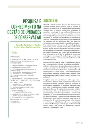 ©WWF-BRASIl/zIGKOCh
2.2.1. BI
2.2.2. SE
BIODIVE
COMO U
2.2.3. BI
2.3.1. O
2.3.2. M
ECOSSI
139página
INTRODUÇÃO
O mundo é feito de escolhas. Todos os dias devemos tomar
diversas decisões. Nesse contexto, para os gestores de
unidades de conservação, as tomadas de decisão envolvem
medidas sobre o manejo, conservação, realização de
pesquisa e manutenção de suas unidades. Muitas vezes as
decisões são simples e imediatas, e as escolhas podem ser
feitas sem grandes preocupações. No entanto, outras vezes,
os gestores se deparam com importantes decisões sobre as
unidades, e, nesse aspecto, uma escolha errada pode mudar
os rumos de todo um ecossistema. Para nos ajudar em
decisões importantes, a sociedade tem uma ferramenta a seu
favor: o conhecimento. E os gestores das unidades podem, e,
muitas vezes, devem utilizá-lo para realizar escolhas mais
corretas. Muitas decisões importantes de manejo ainda são
feitas com base apenas no que chamamos de bom senso, o
que pode ser ruim tanto para o gestor que poderá ter atritos
com outros atores envolvidos na unidade de conservação
quanto para a preservação da unidade, que poderá tomar
caminhos contrários aos da conservação da biodiversidade
e de sustentabilidade.
Este capítulo tenta mostrar como o conhecimento tradicio-
nal e científico podem e devem ser obtidos, organizados e
utilizados pelos gestores das unidades de conservação, para
que possam atingir um nível de desenvolvimento que pro-
mova a conservação da biodiversidade, melhore a igualdade
socioeconômica da região em que a unidade esteja inserida
e que também se sustente economicamente. Somente assim
as unidades poderão efetivamente realizar o seu papel socio-
ambiental.
O capítulo inicia com uma discussão sobre o que seria o
conhecimento. Por meio de um viés histórico, contextualiza-
se como os primeiros filósofos o entendiam e os tipos de
conhecimento que existem na sociedade. A segunda parte
trata sobre o conhecimento científico, mostrando porque é
indispensável e como ele explica a importância das unidades
de conservação. Essa parte finaliza com uma discussão
sobre a utilização de metodologia científica. A terceira parte
está focada no uso do conhecimento tradicional no manejo.
Por meio de exemplos e contextualização, mostra-se a sua
importância e como utilizá-lo. Na quarta parte, discute-se
sobre as redes de conhecimento, refletindo sobre sua atual
relevância e como utilizá-la, e abordam-se as vantagens que
o Sistema de Autorização e Informação em Biodiversidade
(Sisbio) oferece. Por último, são apresentadas algumas
sugestões e considerações finais.
Claudio Valladares Padua
Rafael Morais Chiaravalloti
PESQUISA E
CONHECIMENTO NA
GESTÃO DE UNIDADES
DE CONSERVAÇÃO
TÓPICOS:
INTRODUÇÃO
1. A IMPORTÂNCIA DO CONHECIMENTO
PARA A GESTÃO DE UNIDADES DE
CONSERVAÇÃO
2. O CONHECIMENTO CIENTÍFICO E AS
UNIDADES DE CONSERVAÇÃO
2.1. A IMPORTÂNCIA DE UMA UNIDADE DE
CONSERVAÇÃO
2.2. A IMPORTÂNCIA DA BIODIVERSIDADE
2.3. O MANEJO DA BIODIVERSIDADE
2.4.A IMPORTÂNCIA DA ATUALIZAÇÃO
CIENTÍFICA
3. A IMPORTÂNCIA DO CONHECIMENTO
TRADICIONAL NO MANEJO DAS UNIDADES
DE CONSERVAÇÃO
3.1. CONHECIMENTO TRADICIONAL
3.2. COMO UTILIZÁ-LO E PORQUÊ?
3.3. O CONHECIMENTO TRADICIONAL
NOS DIAS DE HOJE
4. REDES DE PESQUISA
4.1. AS REDES DE CONHECIMENTO
E O MANEJO DE UNIDADES DE CONSERVAÇÃO
4.2. O SISTEMA DE AUTORIZAÇÃO
E INFORMAÇÃO EM BIODIVERSIDADE
CONSIDERAÇÕES FINAIS
REFERÊNCIAS
WWF_CursosUC.indb 139 31/08/2012 17:21:10
 