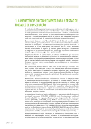 140página
GESTÃO DE UNIDADES DE CONSERVAÇÃO: COMPARTILHANDO UMA EXPERIÊNCIA DE CAPACITAÇÃO
1. A IMPORTÂNCIA DO CONHECIMENTO PARA A GESTÃO DE
UNIDADES DE CONSERVAÇÃO
O conhecimento é fundamental para o progresso de uma sociedade. Apenas com o
conhecimento sobre aerodinâmica foi possível inventar o avião. Se não conhecêssemos
asleisdaquímicanãosaberíamoselaborarnovosremédios.Alémdisso,oconhecimento
sobre saneamento, o corpo humano, as condições de vida e do trabalho permitiram
aumentar a expectativa de vida em mais de 50 anos. Ou seja, a sociedade não estaria
onde está sem a construção do conhecimento. Mas o que seria o conhecimento?
Essa pergunta já causava certo “desconforto” há mais de dois mil anos. No período
clássico da Grécia, quando a democracia se desenvolveu e a vida intelectual e artística
entraram no seu apogeu, a filosofia começou a investigar as questões humanas, e o
conhecimento se tornou tema central das discussões (CHAUÍ, 2005). As buscas
partiam primeiramente da tentativa de entender onde a percepção e o pensamento
se separam, ou se pensamos baseando-nos naquilo que percebemos ou pensamos
negando o que percebemos, e, por fim, o que é a verdade?
Os primeiros filósofos da Grécia clássica, os sofistas, consideravam que não existia
uma verdade. Partiam do pressuposto de que todos os seres humanos são diferentes,
e que apenas poderíamos ter opiniões subjetivas sobre o que seria a realidade. Diziam
que ao final, a criação do conhecimento é apenas uma questão de opinião e persuasão.
Tentamos convencer outras pessoas daquilo que acreditamos, e, se conseguimos,
torna-se verdade.
Em contrapartida, Sócrates defendia outro ponto de vista. Dizia que possuímos uma
alma racional, e que podíamos alcançar uma verdade desde que nos afastássemos
das ilusões dos sentidos. Sócrates e seus sucessores defendiam que o conhecimento
poderia ser construído em conjunto a partir do procedimento filosófico de abordar
uma questão começando pela discussão e pelo debate das opiniões contrárias sobre
ela – a chamada dialética.
Mesmo com o declínio da Grécia e o fim da filosofia clássica, as indagações sobre
o conhecimento ainda eram centrais. No começo da filosofia moderna, Bacon e
Descartes utilizavam da mesma dialética de Sócrates para desconstruir verdades para
criar novos conhecimentos (CHAUÍ, 2005). John Locke, mais tarde, criou a teoria do
conhecimento propriamente dita. O seu objetivo era analisar cada uma das formas
de conhecimento que possuímos, a origem de nossas ideias e nossos discursos. Com
o passar dos anos, as formas de conhecimento foram divididas em quatro: científica,
tradicional, religiosa e filosófica.
O conhecimento científico se baseia em hipóteses e a sua comprovação. É sistemático
e ordenado logicamente (LAKATOS; MARCONI, 2001). O conhecimento tradicional
é aquele adquirido por populações locais ao longo das percepções dos fenômenos
naturais (SUTTON; ANDERSON, 2004). Embora menos racional que o científico,
muitas vezes, esse tipo de conhecimento pode responder perguntas de forma mais
direta e consistente. O conhecimento filosófico baseia-se no contínuo questionamento
da realidade, é a reflexão do ser (CERVO; BERVIAN, 2002). Já o conhecimento religioso
apoia-se em doutrinas e revelações divinas (LAKATOS; MARCONI, 2001). As verdades
nele transcritas são infalíveis (nesse capítulo, contudo, apenas serão discutidos os
conhecimentos científico e tradicional para o manejo das unidades de conservação).
Independentemente dos tipos e maneiras de construção do conhecimento, toda a
sociedade está baseada na sua criação e utilização. Na sociedade moderna ocidental,
o conhecimento, principalmente científico, tornou-se uma ferramenta essencial das
WWF_CursosUC.indb 140 31/08/2012 17:21:10
 