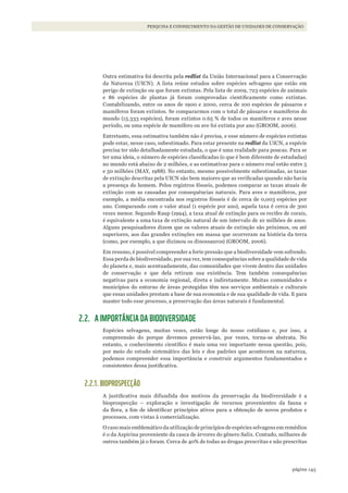 143página
PESQUISA E CONHECIMENTO NA GESTÃO DE UNIDADES DE CONSERVAÇÃO
Outra estimativa foi descrita pela redlist da União Internacional para a Conservação
da Natureza (UICN). A lista reúne estudos sobre espécies selvagens que estão em
perigo de extinção ou que foram extintas. Pela lista de 2009, 723 espécies de animais
e 86 espécies de plantas já foram comprovadas cientificamente como extintas.
Contabilizando, entre os anos de 1900 e 2000, cerca de 100 espécies de pássaros e
mamíferos foram extintos. Se compararmos com o total de pássaros e mamíferos do
mundo (15.333 espécies), foram extintos 0.65 % de todos os mamíferos e aves nesse
período, ou uma espécie de mamífero ou ave foi extinta por ano (GROOM, 2006).
Entretanto, essa estimativa também não é precisa, e esse número de espécies extintas
pode estar, nesse caso, subestimado. Para estar presente na redlist da UICN, a espécie
precisa ter sido detalhadamente estudada, o que é uma realidade para poucas. Para se
ter uma ideia, o número de espécies classificadas (o que é bem diferente de estudadas)
no mundo está abaixo de 2 milhões, e as estimativas para o número real estão entre 5
e 50 milhões (MAY, 1988). No entanto, mesmo possivelmente subestimadas, as taxas
de extinção descritas pela UICN são bem maiores que as verificadas quando não havia
a presença do homem. Pelos registros fósseis, podemos comparar as taxas atuais de
extinção com as causadas por consequências naturais. Para aves e mamíferos, por
exemplo, a média encontrada nos registros fósseis é de cerca de 0,003 espécies por
ano. Comparando com o valor atual (1 espécie por ano), aquela taxa é cerca de 300
vezes menor. Segundo Raup (1994), a taxa atual de extinção para os recifes de corais,
é equivalente a uma taxa de extinção natural de um intervalo de 10 milhões de anos.
Alguns pesquisadores dizem que os valores atuais de extinção são próximos, ou até
superiores, aos das grandes extinções em massa que ocorreram na história da terra
(como, por exemplo, a que dizimou os dinossauros) (GROOM, 2006).
Em resumo, é possível compreender a forte pressão que a biodiversidade vem sofrendo.
Essa perda de biodiversidade, por sua vez, tem consequências sobre a qualidade de vida
do planeta e, mais acentuadamente, das comunidades que vivem dentro das unidades
de conservação e que dela retiram sua existência. Tem também consequências
negativas para a economia regional, direta e indiretamente. Muitas comunidades e
municípios do entorno de áreas protegidas têm nos serviços ambientais e culturais
que essas unidades prestam a base de sua economia e de sua qualidade de vida. E para
manter todo esse processo, a preservação das áreas naturais é fundamental.
2.2. A IMPORTÂNCIA DA BIODIVERSIDADE
Espécies selvagens, muitas vezes, estão longe do nosso cotidiano e, por isso, a
compreensão do porque devemos preservá-las, por vezes, torna-se abstrata. No
entanto, o conhecimento científico é mais uma vez importante nessa questão, pois,
por meio do estudo sistemático das leis e dos padrões que acontecem na natureza,
podemos compreender essa importância e construir argumentos fundamentados e
consistentes dessa justificativa.
2.2.1. BIOPROSPECÇÃO
A justificativa mais difundida dos motivos da preservação da biodiversidade é a
bioprospecção – exploração e investigação de recursos provenientes da fauna e
da flora, a fim de identificar princípios ativos para a obtenção de novos produtos e
processos, com vistas à comercialização.
O caso mais emblemático da utilização de princípios de espécies selvagens em remédios
é o da Aspirina proveniente da casca de árvores do gênero Salix. Contudo, milhares de
outros também já o foram. Cerca de 40% de todas as drogas prescritas e não prescritas
WWF_CursosUC.indb 143 31/08/2012 17:21:11
 