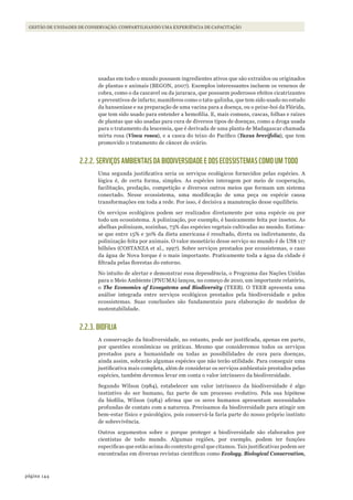 144página
Gestão de unidades de conservação: compartilhando uma experiência de capacitação
usadas em todo o mundo possuem ingredientes ativos que são extraídos ou originados
de plantas e animais (BEGON, 2007). Exemplos interessantes incluem os venenos de
cobra, como o da cascavel ou da jararaca, que possuem poderosos efeitos cicatrizantes
e preventivos de infarto; mamíferos como o tatu-galinha, que tem sido usado no estudo
da hanseníase e na preparação de uma vacina para a doença, ou o peixe-boi da Flórida,
que tem sido usado para entender a hemofilia. E, mais comuns, cascas, folhas e raízes
de plantas que são usadas para cura de diversos tipos de doenças, como a droga usada
para o tratamento da leucemia, que é derivada de uma planta de Madagascar chamada
mirta rosa (Vinca rosea), e a casca do teixo do Pacífico (Taxus brevifolia), que tem
promovido o tratamento de câncer de ovário.
2.2.2. SERVIÇOS AMBIENTAIS DA BIODIVERSIDADE E DOS ECOSSISTEMAS COMO UM TODO
Uma segunda justificativa seria os serviços ecológicos fornecidos pelas espécies. A
lógica é, de certa forma, simples. As espécies interagem por meio de cooperação,
facilitação, predação, competição e diversos outros meios que formam um sistema
conectado. Nesse ecossistema, uma modificação de uma peça ou espécie causa
transformações em toda a rede. Por isso, é decisiva a manutenção desse equilíbrio.
Os serviços ecológicos podem ser realizados diretamente por uma espécie ou por
todo um ecossistema. A polinização, por exemplo, é basicamente feita por insetos. As
abelhas polinizam, sozinhas, 73% das espécies vegetais cultivadas no mundo. Estima-
se que entre 15% e 30% da dieta americana é resultado, direta ou indiretamente, da
polinização feita por animais. O valor monetário desse serviço no mundo é de US$ 117
bilhões (COSTANZA et al., 1997). Sobre serviços prestados por ecossistemas, o caso
da água de Nova Iorque é o mais importante. Praticamente toda a água da cidade é
filtrada pelas florestas do entorno.
No intuito de alertar e demonstrar essa dependência, o Programa das Nações Unidas
para o Meio Ambiente (PNUMA) lançou, no começo de 2010, um importante relatório,
o The Economics of Ecosystems and Biodiversity (TEEB). O TEEB apresenta uma
análise integrada entre serviços ecológicos prestados pela biodiversidade e pelos
ecossistemas. Suas conclusões são fundamentais para elaboração de modelos de
sustentabilidade.
2.2.3. BIOFILIA
A conservação da biodiversidade, no entanto, pode ser justificada, apenas em parte,
por questões econômicas ou práticas. Mesmo que consideremos todos os serviços
prestados para a humanidade ou todas as possibilidades de cura para doenças,
ainda assim, sobrarão algumas espécies que não terão utilidade. Para conseguir uma
justificativa mais completa, além de considerar os serviços ambientais prestados pelas
espécies, também devemos levar em conta o valor intrínseco da biodiversidade.
Segundo Wilson (1984), estabelecer um valor intrínseco da biodiversidade é algo
instintivo do ser humano, faz parte de um processo evolutivo. Pela sua hipótese
da biofilia, Wilson (1984) afirma que os seres humanos apresentam necessidades
profundas de contato com a natureza. Precisamos da biodiversidade para atingir um
bem-estar físico e psicológico, pois conservá-la faria parte do nosso próprio instinto
de sobrevivência.
Outros argumentos sobre o porque proteger a biodiversidade são elaborados por
cientistas de todo mundo. Algumas regiões, por exemplo, podem ter funções
especificas que estão acima do contexto geral que citamos. Tais justificativas podem ser
encontradas em diversas revistas científicas como Ecology, Biological Conservation,
WWF_CursosUC.indb 144 31/08/2012 17:21:11
 