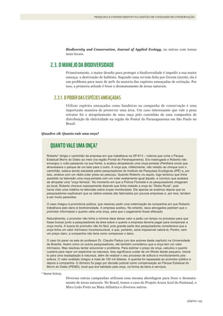145página
PESQUISA E CONHECIMENTO NA GESTÃO DE UNIDADES DE CONSERVAÇÃO
Biodiversity and Conservation, Journal of Applied Ecology, ou outras com temas
mais locais.
2.3. O MANEJO DA BIODIVERSIDADE
Primeiramente, o maior desafio para proteger a biodiversidade é impedir a sua maior
ameaça: a destruição de habitats. Segundo uma revisão feita por Groom (2006), ela é
um problema para mais de 90% da maioria das espécies ameaçadas de extinção. Por
isso, a primeira atitude é frear o desmatamento de áreas naturais.
2.3.1. O PODER DAS ESPÉCIES AMEAÇADAS
Utilizar espécies ameaçadas como bandeiras na campanha de conservação é uma
importante maneira de preservar uma área. Um caso interessante que vale a pena
retratar foi o atropelamento de uma onça pelo caminhão de uma companhia de
distribuição de eletricidade na região do Pontal do Paranapanema em São Paulo no
Brasil.
Quadro 18: Quanto vale uma onça?
QUANTO VALE UMA ONÇA?
Roberto* dirigia o caminhão da empresa em que trabalhava na SP-613 – rodovia que corta o Parque
Estadual Morro do Diabo ao meio (na região Pontal do Paranapanema). Era madrugada e Roberto não
enxergou o vulto passando na sua frente, e acabou atropelando uma onça-pintada (Panthera onca) que
atravessava o parque de um lado para o outro. A onça que, infelizmente, não resistiu ao choque com o
caminhão, estava sendo estudada pelos pesquisadores do Instituto de Pesquisas Ecológicas (IPÊ) e, por
isso, andava com um rádio-colar preso ao pescoço. quando Roberto viu aquilo, logo lembrou que tinha
assistido na televisão uma onça-pintada com um colar exatamente igual àquele, e concluiu que acabara
de atropelar uma “onça famosa”. No momento em que a Polícia Florestal e os pesquisadores chegaram
ao local, Roberto chorava copiosamente dizendo que tinha matado a onça do “Globo Rural”, pois
havia visto uma matéria na televisão sobre onças monitoradas. Ele apenas se acalmou depois que os
pesquisadores explicaram que os rádios-colares são fabricados por poucas empresas e, por isso, tendem
a ser muito parecidos.
O caso chegou à promotoria pública, que resolveu pedir uma indenização da companhia em que Roberto
trabalhava pelo dano à biodiversidade. A empresa aceitou. No entanto, seus advogados pediram que o
promotor informasse o quanto valia uma onça, para que o pagamento fosse efetuado.
Naturalmente, o promotor não tinha a mínima ideia desse valor e pediu um tempo no processo para que
fosse buscar junto a pesquisadores da área sobre o quanto a empresa deveria pagar para compensar a
onça morta. A busca do promotor não foi fácil, pois grande parte dos pesquisadores considerava que a
onça tinha um valor intrínseco incomensurável, e que, portanto, seria impossível valorá-la. Porém, sem
um preço claro, a companhia não teria como compensar o dano.
O caso foi parar na sala do professor Dr. Claudio Padua (um dos autores deste capítulo) na Universidade
de Brasília. Assim como os outros pesquisadores, ele também considerou que a onça tem um valor
intrínseco. Mas resolveu tentar solucionar o problema. Para estimar o preço da onça, calculou o quanto
custaria para repor um espécime na natureza. Isso significava cuidar de um filhote desde pequeno, treiná-
lo para uma readaptação à natureza, além de realizar o seu processo de soltura e monitoramento pós-
soltura. O valor avaliado chegou a mais de 100 mil dólares. A quantia foi repassada ao promotor público e
depois à companhia. O dinheiro foi pago por decisão judicial como compensação ao Parque Estadual do
Morro do Diabo (PEMD), local que era habitado pela onça, na forma de bens e serviços.
* Nome fictício.
Diversas outras campanhas utilizam essa mesma abordagem para frear o desmata-
mento de áreas naturais. No Brasil, temos o caso do Projeto Arara Azul do Pantanal, o
Mico Leão Preto na Mata Atlântica e diversos outros.
WWF_CursosUC.indb 145 31/08/2012 17:21:12
 