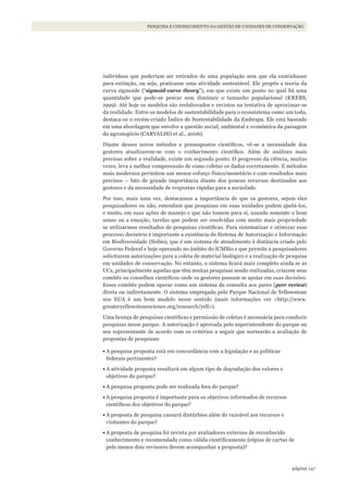 147página
PESQUISA E CONHECIMENTO NA GESTÃO DE UNIDADES DE CONSERVAÇÃO
indivíduos que poderiam ser retirados de uma população sem que ela caminhasse
para extinção, ou seja, praticasse uma atividade sustentável. Ele propôs a teoria da
curva sigmoide (“sigmoid-curve theory”), em que existe um ponto no qual há uma
quantidade que pode-se pescar sem diminuir o tamanho populacional (KREBS,
1999). Até hoje os modelos são reelaborados e revistos na tentativa de aproximar-se
da realidade. Entre os modelos de sustentabilidade para o ecossistema como um todo,
destaca-se o recém-criado Índice de Sustentabilidade da Embrapa. Ele está baseado
em uma abordagem que envolve a questão social, ambiental e econômica da paisagem
do agronegócio (CARVALHO et al., 2006).
Diante desses novos métodos e pressupostos científicos, vê-se a necessidade dos
gestores atualizarem-se com o conhecimento científico. Além de análises mais
precisas sobre a realidade, existe um segundo ponto. O progresso da ciência, muitas
vezes, leva a melhor compreensão de como coletar os dados corretamente. E métodos
mais modernos permitem um menor esforço físico/monetário e com resultados mais
precisos – fato de grande importância diante dos poucos recursos destinados aos
gestores e da necessidade de respostas rápidas para a sociedade.
Por isso, mais uma vez, destacamos a importância de que os gestores, sejam eles
pesquisadores ou não, entendam que pesquisas em suas unidades podem ajudá-los,
e muito, em suas ações de manejo e que não tomem para si, usando somente o bom
senso ou a emoção, tarefas que podem ser resolvidas com muito mais propriedade
se utilizarmos resultados de pesquisas científicas. Para sistematizar e otimizar esse
processo decisório é importante a existência do Sistema de Autorização e Informação
em Biodiversidade (Sisbio), que é um sistema de atendimento à distância criado pelo
Governo Federal e hoje operando no âmbito do ICMBio e que permite a pesquisadores
solicitarem autorizações para a coleta de material biológico e a realização de pesquisa
em unidades de conservação. No entanto, o sistema ficará mais completo ainda se as
UCs, principalmente aquelas que têm muitas pesquisas sendo realizadas, criarem seus
comitês ou conselhos científicos onde os gestores possam se apoiar em suas decisões.
Esses comitês podem operar como um sistema de consulta aos pares (peer review)
direta ou indiretamente. O sistema empregado pelo Parque Nacional de Yellowstone
nos EUA é um bom modelo nesse sentido (mais informações ver <http://www.
greateryellowstonescience.org/research/yell>).
Uma licença de pesquisas cientificas e permissão de coletas é necessária para conduzir
pesquisas nesse parque. A autorização é aprovada pelo superintendente do parque ou
seu representante de acordo com os critérios a seguir que nortearão a avaliação de
propostas de pesquisas:
•	A pesquisa proposta está em concordância com a legislação e as políticas
federais pertinentes?
•	A atividade proposta resultará em algum tipo de degradação dos valores e
objetivos do parque?
•	A pesquisa proposta pode ser realizada fora do parque?
•	A pesquisa proposta é importante para os objetivos informados de recursos
científicos dos objetivos do parque?
•	A proposta de pesquisa causará distúrbios além do razoável aos recursos e
visitantes do parque?
•	A proposta de pesquisa foi revista por avaliadores externos de reconhecido
conhecimento e recomendada como válida cientificamente (cópias de cartas de
pelo menos dois revisores devem acompanhar a proposta)?
WWF_CursosUC.indb 147 31/08/2012 17:21:12
 