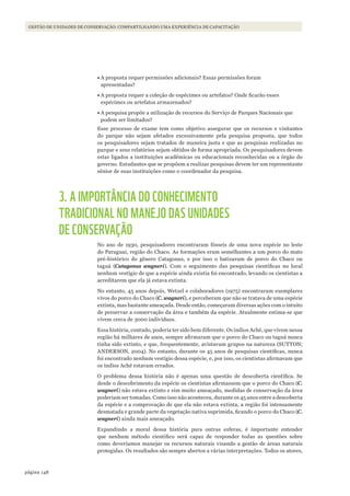 148página
Gestão de unidades de conservação: compartilhando uma experiência de capacitação
•	A proposta requer permissões adicionais? Essas permissões foram
apresentadas?
•	A proposta requer a coleção de espécimes ou artefatos? Onde ficarão esses
espécimes ou artefatos armazenados?
•	A pesquisa propõe a utilização de recursos do Serviço de Parques Nacionais que
podem ser limitados?
Esse processo de exame tem como objetivo assegurar que os recursos e visitantes
do parque não sejam afetados excessivamente pela pesquisa proposta, que todos
os pesquisadores sejam tratados de maneira justa e que as pesquisas realizadas no
parque e seus relatórios sejam obtidos de forma apropriada. Os pesquisadores devem
estar ligados a instituições acadêmicas ou educacionais reconhecidas ou a órgão do
governo. Estudantes que se propõem a realizar pesquisas devem ter um representante
sênior de suas instituições como o coordenador da pesquisa.
3. A IMPORTÂNCIA DO CONHECIMENTO
TRADICIONAL NO MANEJO DAS UNIDADES
DE CONSERVAÇÃO
No ano de 1930, pesquisadores encontraram fósseis de uma nova espécie no leste
do Paraguai, região do Chaco. As formações eram semelhantes a um porco do mato
pré-histórico do gênero Catagonus, e por isso o batizaram de porco do Chaco ou
taguá (Catagonus wagneri). Com o seguimento das pesquisas científicas no local
nenhum vestígio de que a espécie ainda existia foi encontrado, levando os cientistas a
acreditarem que ela já estava extinta.
No entanto, 45 anos depois, Wetzel e colaboradores (1975) encontraram exemplares
vivos do porco do Chaco (C. wagneri), e perceberam que não se tratava de uma espécie
extinta, mas bastante ameaçada. Desde então, começaram diversas ações com o intuito
de preservar a conservação da área e também da espécie. Atualmente estima-se que
vivem cerca de 3000 indivíduos.
Essa história, contudo, poderia ter sido bem diferente. Os índios Aché, que vivem nessa
região há milhares de anos, sempre afirmaram que o porco do Chaco ou taguá nunca
tinha sido extinto, e que, frequentemente, avistavam grupos na natureza (SUTTON;
ANDERSON, 2004). No entanto, durante os 45 anos de pesquisas científicas, nunca
foi encontrado nenhum vestígio dessa espécie, e, por isso, os cientistas afirmavam que
os índios Aché estavam errados.
O problema dessa história não é apenas uma questão de descoberta científica. Se
desde o descobrimento da espécie os cientistas afirmassem que o porco do Chaco (C.
wagneri) não estava extinto e sim muito ameaçado, medidas de conservação da área
poderiam ser tomadas. Como isso não aconteceu, durante os 45 anos entre a descoberta
da espécie e a comprovação de que ela não estava extinta, a região foi intensamente
desmatada e grande parte da vegetação nativa suprimida, ficando o porco do Chaco (C.
wagneri) ainda mais ameaçado.
Expandindo a moral dessa história para outras esferas, é importante entender
que nenhum método científico será capaz de responder todas as questões sobre
como deveríamos manejar os recursos naturais visando a gestão de áreas naturais
protegidas. Os resultados são sempre abertos a várias interpretações. Todos os atores,
WWF_CursosUC.indb 148 31/08/2012 17:21:12
 