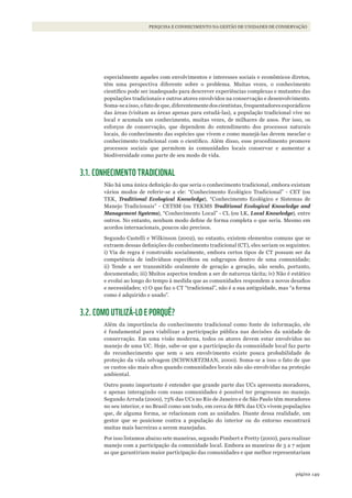 149página
PESQUISA E CONHECIMENTO NA GESTÃO DE UNIDADES DE CONSERVAÇÃO
especialmente aqueles com envolvimentos e interesses sociais e econômicos diretos,
têm uma perspectiva diferente sobre o problema. Muitas vezes, o conhecimento
científico pode ser inadequado para descrever experiências complexas e mutantes das
populações tradicionais e outros atores envolvidos na conservação e desenvolvimento.
Soma-seaisso,ofatodeque,diferentementedoscientistas,frequentadoresesporádicos
das áreas (visitam as áreas apenas para estudá-las), a população tradicional vive no
local e acumula um conhecimento, muitas vezes, de milhares de anos. Por isso, os
esforços de conservação, que dependem do entendimento dos processos naturais
locais, do conhecimento das espécies que vivem e como manejá-las devem mesclar o
conhecimento tradicional com o científico. Além disso, esse procedimento promove
processos sociais que permitem às comunidades locais conservar e aumentar a
biodiversidade como parte de seu modo de vida.
3.1. CONHECIMENTO TRADICIONAL
Não há uma única definição do que seria o conhecimento tradicional, embora existam
vários modos de referir-se a ele: “Conhecimento Ecológico Tradicional” - CET (ou
TEK, Traditional Ecological knowledge), “Conhecimento Ecológico e Sistemas de
Manejo Tradicionais” - CETSM (ou TEKMS Traditional Ecological knowledge and
Management Systems), “Conhecimento Local” - CL (ou LK, Local knowledge), entre
outros. No entanto, nenhum modo define de forma completa o que seria. Mesmo em
acordos internacionais, poucos são precisos.
Segundo Castelli e Wilkinson (2002), no entanto, existem elementos comuns que se
extraem dessas definições do conhecimento tradicional (CT), eles seriam os seguintes:
i) Via de regra é construído socialmente, embora certos tipos de CT possam ser da
competência de indivíduos específicos ou subgrupos dentro de uma comunidade;
ii) Tende a ser transmitido oralmente de geração a geração, não sendo, portanto,
documentado; iii) Muitos aspectos tendem a ser de natureza tácita; iv) Não é estático
e evolui ao longo do tempo à medida que as comunidades respondem a novos desafios
e necessidades; v) O que faz o CT “tradicional”, não é a sua antiguidade, mas “a forma
como é adquirido e usado”.
3.2. COMO UTILIZÁ-LO E PORQUÊ?
Além da importância do conhecimento tradicional como fonte de informação, ele
é fundamental para viabilizar a participação pública nas decisões da unidade de
conservação. Em uma visão moderna, todos os atores devem estar envolvidos no
manejo de uma UC. Hoje, sabe-se que a participação da comunidade local faz parte
do reconhecimento que sem o seu envolvimento existe pouca probabilidade de
proteção da vida selvagem (SCHWARTZMAN, 2000). Soma-se a isso o fato de que
os custos são mais altos quando comunidades locais não são envolvidas na proteção
ambiental.
Outro ponto importante é entender que grande parte das UCs apresenta moradores,
e apenas interagindo com essas comunidades é possível ter progressos no manejo.
Segundo Arruda (2000), 73% das UCs no Rio de Janeiro e de São Paulo têm moradores
no seu interior, e no Brasil como um todo, em cerca de 88% das UCs vivem populações
que, de alguma forma, se relacionam com as unidades. Diante dessa realidade, um
gestor que se posicione contra a população do interior ou do entorno encontrará
muitas mais barreiras a serem manejadas.
Por isso listamos abaixo sete maneiras, segundo Pimbert e Pretty (2000), para realizar
manejo com a participação da comunidade local. Embora as maneiras de 5 a 7 sejam
as que garantiriam maior participação das comunidades e que melhor representariam
WWF_CursosUC.indb 149 31/08/2012 17:21:12
 