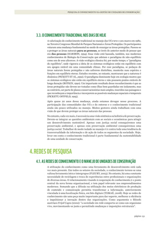 151página
PESQUISA E CONHECIMENTO NA GESTÃO DE UNIDADES DE CONSERVAÇÃO
3.3. O CONHECIMENTO TRADICIONAL NOS DIAS DE HOJE
A valorização do conhecimento tradicional no manejo das UCs teve o seu marco em 1982,
no Terceiro Congresso Mundial de Parques Nacionais e Áreas Protegidas. Os participantes
votaram uma mudança fundamental no modo de enxergar as áreas protegidas. Passou-se
a proteger as áreas naturais para as pessoas, ao invés do anterior modo de pensar que
era das pessoas (HARMON, 1994). Essa visão está baseada, também, nos modernos
conhecimentos de Biologia da Conservação que adotam o paradigma do não-equilíbrio
como um de seus alicerces. A visão ecológica clássica foi, por muito tempo, o “paradigma
do equilíbrio”, onde vigorava a ideia de os sistemas ecológicos estão em equilíbrio com
seu apogeu estável em uma comunidade clímax. Por esse paradigma, se pedaços de
áreas naturais forem protegidas e não sofrerem distúrbios, manterão suas espécies e
funções em equilíbrio eterno. Estudos recentes, no entanto, mostraram que a natureza é
dinâmica (PICKETT ET AL.,1992). O paradigma dominante hoje em ecologia mostra que
os sistemas ecológicos não estão em equilíbrio eterno e não possuem pontos estáveis de
longa duração (BOTKIN, 1990). Um importante resultado desse reconhecimento é que as
áreas protegidas não devem ser tratadas como ilhas bem guardadas em isolamento, mas
ao contrário, ser parte de planos conservacionistas mais amplos, inseridos nas paisagens e
que reconheçam a importância e incorporem as possíveis mudanças espaciais e temporais
(PICKETT; OSTFELD, 1995).
Após quase 20 anos dessa mudança, ainda estamos devagar nesse processo. A
participação das comunidades das UCs e do entorno e o conhecimento tradicional
ainda são pouco utilizados no manejo. Muitos gestores ainda trabalham com uma
visão de que devem proteger as áreas naturais das pessoas.
Noentanto,cadavezmais,énecessáriaumavisãosistêmicaouholísticadepreservação.
Devem-se integrar as questões ambientais com as sociais e econômicas para atingir
um desenvolvimento sustentável. Apenas com justiça social conseguiremos uma
preservação ambiental, e apenas com preservação ambiental conseguiremos uma
justiça social. Trabalhar de modo isolado no manejo é ir contra toda uma tendência de
transversalidade da informação e de ação de todos os segmentos da sociedade. Hoje,
levar em conta o conhecimento tradicional é parte fundamental da sustentabilidade
de uma unidade de conservação.
4.REDES DE PESQUISA
4.1. AS REDES DE CONHECIMENTO E O MANEJO DE UNIDADES DE CONSERVAÇÃO
A utilização do conhecimento como uma ferramenta de desenvolvimento está cada
vez mais presente. Em todos os setores da sociedade, o conhecimento tornou-se uma
valiosa ferramenta intra e intergrupos (FLEURY, 2003). No entanto, há uma constante
necessidade de reciclagem e troca de experiências entre profissionais e organizações
de diversas áreas. O relacionamento visando à cooperação do conhecimento é o ponto
central da nova forma organizacional, e tem papel relevante nos empreendimentos
modernos. Somando que a difusão na utilização dos meios eletrônicos de produção
de conteúdo e comunicação permitiu transformar a informação, anteriormente
vinculada à uma localização física, em bits digitais (TOMAÉ, 2008). Hoje as redes de
conhecimento são uma peça muito importante para dar suporte, melhorar a eficiência
e impulsionar a inovação dentro das organizações. Como argumenta o filósofo
austríaco Frijof Capra (2002): “a sociedade em rede comporta-se como um organismo
vivo, movimentando-se junto e permitindo mudanças e imposições estruturais”.
WWF_CursosUC.indb 151 31/08/2012 17:21:12
 
