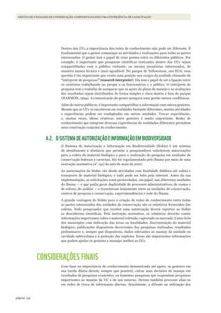 152página
Gestão de unidades de conservação: compartilhando uma experiência de capacitação
Dentro das UCs a importância das redes de conhecimento não pode ser diferente. É
fundamental que o gestor comunique as atividades e realizações para todas as partes
interessadas. O gestor tem o papel de criar pontes entre os diferentes públicos. Por
exemplo, é importante que pesquisas científicas realizadas dentro das UCs sejam
compartilhadas com o público visitante, ou mesmo jornalistas interessados, de
maneira menos técnica e mais agradável. No parque de Yellowstone, nos EUA, essa
questão é tão importante que existe uma posição nos cargos da unidade chamado de
“intérprete de pesquisas” (research interpreter). Ela tem o papel de ser a ligação entre
os cientistas trabalhando no parque e os funcionários e o público. O intérprete de
pesquisa tem o trabalho de assegurar que as ações do plano de manejo e as avaliações
dos resultados sejam distribuídos de forma simples e clara dentro e fora do parque
(HARMON, 1994). A comunicação do gestor assegura uma gestão menos conflituosa.
Além de outros públicos, é importante compartilhar a informação com outros gestores.
Mesmo que as UCs se encontrem em realidades bastante diferentes, muitas atividades
e experiências podem ser readaptadas em outras unidades. Trocar experiências,
e, muitas vezes, ideias criativas, entre gestores é muito importante. Redes de
conhecimento que integrem diversas experiências de realidades diferentes permitem
uma construção conjunta do conhecimento.
4.2. O SISTEMA DE AUTORIZAÇÃO E INFORMAÇÃO EM BIODIVERSIDADE
O Sistema de Autorização e Informação em Biodiversidade (Sisbio) é um sistema
de atendimento à distância que permite a pesquisadores solicitarem autorizações
para a coleta de material biológico e para a realização de pesquisa em unidades de
conservação federais e cavernas. Ele foi regulamentado pelo Ibama por meio de uma
instrução normativa (n° 141) do mês de maio de 2007.
As autorizações do Sisbio vão desde atividades com finalidade didática até coleta e
transporte de material biológico, e tudo pode ser feito pela internet. Antes da sua
implementação, as solicitações eram protocoladas, em papel, nas diferentes unidades
do Ibama — o que podia gerar duplicidade de processos administrativos, de custos e
de esforço de análise — e tramitavam lentamente entre as unidades de conservação,
centros de pesquisa e conservação, superintendências e sede do Ibama.
A grande vantagem do Sisbio para a criação de redes de conhecimento entre todas
as partes interessadas das unidades de conservação são os relatórios fornecidos das
coletas. Todo pesquisador que receber uma autorização deverá reportar ao Sisbio
as descobertas científicas. Pela instrução normativa, os relatórios deverão conter
informações importantes sobre o material coletado, capturado ou marcado. Como lista
dos municípios com indicação das áreas ou localidades, discriminação do material
biológico, publicações disponíveis decorrentes das pesquisas realizadas, resultados
preliminares e, sempre que disponíveis, dados relevantes ao manejo da unidade ou
cavidade subterrânea e à proteção das espécies. Essas são importantes informações
que podem ajudar os gestores a manejar melhor as UCs.
CONSIDERAÇÕES FINAIS
Com base na importância do conhecimento demonstrada até agora, os gestores em
sua tarefa diária devem, sempre que possível, calcar suas decisões de manejo em
resultados de pesquisas existentes; ou fomentar pesquisas que respondam perguntas
importantes ao manejo da UC e de seu entorno. Devem também procurar aliar-se
em redes de troca de informação abertas. Atualmente, a difusão na utilização dos
WWF_CursosUC.indb 152 31/08/2012 17:21:12
 