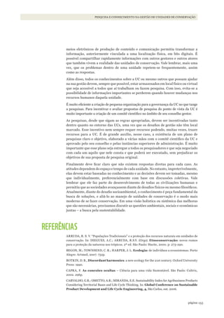 153página
PESQUISA E CONHECIMENTO NA GESTÃO DE UNIDADES DE CONSERVAÇÃO
meios eletrônicos de produção de conteúdo e comunicação permitiu transformar a
informação, anteriormente vinculada a uma localização física, em bits digitais. É
possível compartilhar rapidamente informações com outros gestores e outros atores
que também vivem a realidade das unidades de conservação. Vale lembrar, mais uma
vez, que os problemas dentro de uma unidade repetem-se frequentemente, assim
como as respostas.
Além disso, todos os conhecimentos sobre a UC ou mesmo outros que possam ajudar
na sua gestão devem, sempre que possível, estar armazenados em local físico ou virtual
que seja acessível a todos que aí trabalham ou fazem pesquisa. Com isso, evita-se a
possibilidade de informações importantes se perderem quando houver mudanças nos
recursos humanos daquela unidade.
É muito eficiente a criação de pequena organização para a governança da UC no que tange
a pesquisas. Para incentivar e avaliar propostas de pesquisa do ponto de vista da UC é
muito importante a criação de um comitê científico no âmbito de seu conselho gestor.
As pesquisas, desde que sigam as regras apropriadas, devem ser incentivadas tanto
dentro quanto no entorno das UCs, uma vez que os desafios de gestão não têm local
marcado. Esse incentivo nem sempre requer recursos podendo, muitas vezes, trazer
recursos para a UC. É de grande auxílio, nesse caso, a existência de um plano de
pesquisas claro e objetivo, elaborado a várias mãos com o comitê científico da UC e
aprovado pelo seu conselho e pelas instâncias superiores de administração. É muito
importante que esse plano seja entregue a todos os pesquisadores e que seja negociado
com cada um aquilo que nele consta e que poderá ser executado, sem prejudicar os
objetivos de sua proposta de pesquisa original.
Finalmente deve ficar claro que não existem respostas diretas para cada caso. As
atitudes dependem do espaço e tempo de cada unidade. No entanto, impreterivelmente,
elas devem estar baseadas no conhecimento e as decisões devem ser tomadas, mesmo
que individualmente, preferencialmente com base em discussões coletivas. Vale
lembrar que ele faz parte do desenvolvimento de todas as civilizações humanas e
permitiu que as sociedades avançassem diante de desafios físicos ou mesmo filosóficos.
Atualmente, diante do desafio socioambiental, o conhecimento é peça fundamental da
busca de soluções, e aliá-lo ao manejo de unidades de conservação é o modo mais
moderno de se fazer conservação. Em uma visão holística ou sistêmica das melhoras
que são necessárias, precisamos discutir as questões ambientais, sociais e econômicas
juntas – a busca pela sustentabilidade.
REFERÊNCIAS
ARRUDA, R. S. V. “Populações Tradicionais” e a proteção dos recursos naturais em unidades de
conservação. In: DIEGUES, A.C.; ARRUDA, R.S.V. (Orgs). Etnoconservação: novos rumos
para a proteção da natureza nos trópicos. 2ª ed. São Paulo: Hucitc, 2000. p: 273-290.
BEGON, M.; TOWNSEND, C. R.; HARPER, J. L. Ecologia: de indivíduos a ecossistemas. Porto
Alegre: Artmed, 2007. 752p.
BOTKIN, D. B., Discordant harmonies: a new ecology for the 21st century. Oxford University
Press: 1990.
CAPRA, F. As conexões ocultas – Ciência para uma vida Sustentável. São Paulo: Cultrix,
2002. 296p.
CARVALHO, G.R.; OMETTO, A.R.; MIRANDA, E.E. Sustainability Index for Agribusiness Products
Considering Territorial Bases and Life Cycle Thinking. In: Global Conference on Sustainable
Product Development and Life Cycle Engineering, 4, São Carlos, out. 2006.
WWF_CursosUC.indb 153 31/08/2012 17:21:13
 