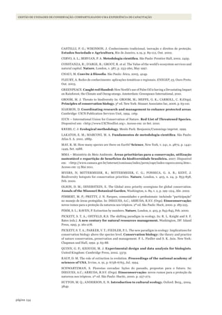 154página
Gestão de unidades de conservação: compartilhando uma experiência de capacitação
CASTELLI, P. G.; WIKINSON, J. Conhecimento tradicional, inovação e direitos de proteção.
Estudos Sociedade e Agricultura, Rio de Janeiro, n.19, p. 89-112, Out. 2002.
CERVO, A. L.; BERVIAN, P. A. Metodologia	científica. São Paulo: Prentice Hall, 2002. 242p.
CONSTANZA, R.; D’ARGE, R.; GROOT, R. et al. The Value of the world’s ecosystem services and
natural capital. Nature, London, v. 387, p. 253-260, May 1997.
CHAUI, M. Convite	à	filosofia. São Paulo: Ática, 2005. 424p.
FLEURY, A. Redes de conhecimento: aplicações temáticas e regionais. ENEGEP, 23, Ouro Preto.
Out. 2003.
GREENPEACE. Caught red Handed: How Nestlé’s use of Palm Oil is having a Devastating Impact
on Rainforest, the Climate and Onrag-utangs. Amsterdam: Greenpeace International, 2010.
GROOM, M. J. Threats to biodiversity In: GROOM, M.; MEFFE, G. K.; CARROLL, C. R.(Orgs).
Principles of conservation biology. 3ª ed. New York: Sinauer Associates Inc, 2006. p. 63-110.
HARMON, D. Coordinating research and management to enhance protected areas.
Cambridge: UICN Publication Services Unit, 1994. 116p.
IUCN – International Union for Conservation of Nature. Red List of Threatened Species.
Disponível em: <http://www.UICNredlist.org>. Acesso em: 10 Set. 2010.
KREBS, C. J. Ecological methodology. Menlo Park: Benjamin/Cummings imprint. 1999.
LAKATOS, E. M.; MARCONI, M. A. Fundamentos	de	metodologia	científica. São Paulo:
Atlas S. A. 2001. 288p.
MAY, R. M. How many species are there on Earth? Science, New York, v. 241, n. 4872, p. 1441-
1449, Set. 1988.
MMA – Ministério do Meio Ambiente. Áreas prioritárias para a conservação, utilização
sustentável e repartição de benefícios da biodiversidade brasileira. 2007. Disponível
em: <http://www.camara.gov.br/internet/comissao/index/perm/capr/index-rap10112004.htm>.
Acesso em: 15 Mai 2011.
MYERS, N; MITTERMEIER, R.; MITTERMEIER, C. G.; FONSECA, G. A. B.; KENT, J.
Biodiversity hotspots for conservation priorities. Nature, London, v. 403, n. 24, p. 853-858,
Feb. 2000.
OLSON, D. M.; DINERSTEIN, E. The Global 200: priority ecoregions for global conservation.
Annals of the Missouri Botanical Garden, Washington, n. 89, v. 2, p. 199–224, Abr. 2002.
PIMBERT, M. P.; PRETTY, J. N. Parques, comunidades e profissionais: incluindo “participação”
no manejo de áreas protegidas. In: DIEGUES, A.C.; ARRUDA, R.S.V. (Orgs). Etnoconservação:
novos rumos para a proteção da natureza nos trópicos. 2ª ed. São Paulo: Hucit, 2000. p. 183-225.
PIMM, S. L.; RAVEN, P. Extinction by numbers. Nature, London, n. 403, p. 843-845, Feb. 2000.
PICKETT, S. T. A.; OSTFELD, R.S. The shifting paradigm in ecology. In: R. L. Knight and S. F.
Bates (eds.). A new century for natural resources management. Washington, DF: Island
Press, 1995. p. 261-278.
PICKETT, S. T. A.; PARKER, V. T.; FIEDLER, P. L. The new paradigm in ecology: Implications for
conservation biology above the species level. Conservation biology: the theory and practice
of nature conservation, preservation and management. P. L. Fiedler and S. K. Jain. New York:
Chapman and Hall, 1992. p. 65-88.
QUINN, G. P.; KEOUGH, M. J. Experimental design and data analysis for biologists.
United Kingdom: Cambridge Press, 2002. 537p.
RAUP, D. M. The role of extinction in evolution. Proceedings of the national academy of
sciences of USA, Irvine, n. 91, p. 6758-6763, Jul. 1994.
SCHWARTZMAN, S. Florestas cercadas: lições do passado, propostas para o futuro. In:
DIEGUES, A.C.; ARRUDA, R.S.V. (Orgs). Etnoconservação: novos rumos para a proteção da
natureza nos trópicos. 2ª ed. São Paulo: Hucitc, 2000. p. 257-272.
SUTTON, M. Q.; ANDERSON, E. N. Introduction to cultural ecology. Oxford: Berg., 2004.
384p.
WWF_CursosUC.indb 154 31/08/2012 17:21:13
 