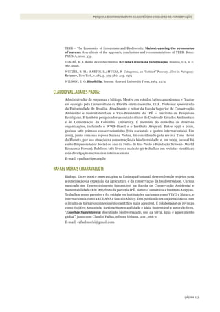 155página
PESQUISA E CONHECIMENTO NA GESTÃO DE UNIDADES DE CONSERVAÇÃO
TEEB – The Economics of Ecosystems and Biodiversity. Mainstreaming the economics
of nature: A synthesis of the approach, conclusions and recommendations of TEEB. Bonn:
PNUMA, 2010. 37p.
TOMAÉ, M. I. Redes de conhecimento. Revista Ciência da Informação, Brasília, v. 9, n. 2,
Abr. 2008.
WETZEL, R. M.; MARTIN, R.; MYERS, P. Catagonus, an “Extinct” Peccary, Alive in Paraguay.
Science, New York, v. 189, p. 379-380. Aug. 1975
WILSON , E. O. Biophilia. Boston: Harvard University Press, 1984. 157p.
CLAUDIO VALLADARES PADUA:
Administrador de empresas e biólogo. Mestre em estudos latino-americanos e Doutor
em ecologia pela Universidade da Flórida em Gainesville, EUA. Professor aposentado
da Universidade de Brasília. Atualmente é reitor da Escola Superior de Conservação
Ambiental e Sustentabilidade e Vice-Presidente do IPÊ – Instituto de Pesquisas
Ecológicas. É também pesquisador associado sênior do Centro de Estudos Ambientais
e de Conservação da Columbia University. É membro do conselho de diversas
organizações, incluindo o WWF-Brasil e o Instituto Arapyaú. Entre 1997 e 2010,
ganhou sete prêmios conservacionistas (três nacionais e quatro internacionais). Em
2003, junto com sua esposa Suzana Padua, foi considerado pela revista Time Herói
do Planeta, por sua atuação na conservação da biodiversidade, e, em 2009, o casal foi
eleito Empreendedor Social do ano da Folha de São Paulo e Fundação Schwab (World
Economic Forum). Publicou três livros e mais de 30 trabalhos em revistas científicas
e de divulgação nacionais e internacionais.
E-mail: cpadua@ipe.org.br
RAFAEL MORAIS CHIARAVALLOTI:
Biólogo. Entre 2006 e 2009 estagiou na Embrapa Pantanal, desenvolvendo projetos para
a conciliação da expansão da agricultura e da conservação da biodiversidade. Cursou
mestrado em Desenvolvimento Sustentável na Escola de Conservação Ambiental e
Sustentabilidade(ESCAS),frutodaparceriaIPÊ,NaturaCosméticoseInstitutoArapyaú.
Trabalhou como parceiro e fez estágio em instituições nacionais como VIVO e Natura, e
internacionais como a VOLANS e SustainAbility. Tem publicado textos jornalísticos com
o intuito de tornar o conhecimento científico mais acessível. É colaborador de revistas
como ((o))Eco Amazônia, Revista Sustentabilidade e Ideia Sustentável e autor do livro,
“Escolhas Sustentáveis: discutindo biodiversidade, uso da terra, água e aquecimento
global”, junto com Claudio Padua, editora Urbana, 2011, 168 p.
E-mail: rafaelmochi@gmail.com
WWF_CursosUC.indb 155 31/08/2012 17:21:13
 