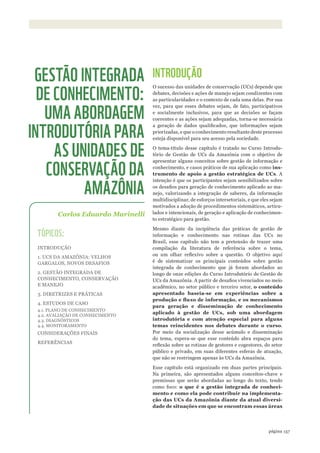 ©WWF-BRASIl/zIGKOCh
157página
INTRODUÇÃO
O sucesso das unidades de conservação (UCs) depende que
debates, decisões e ações de manejo sejam condizentes com
as particularidades e o contexto de cada uma delas. Por sua
vez, para que esses debates sejam, de fato, participativos
e socialmente inclusivos, para que as decisões se façam
coerentes e as ações sejam adequadas, torna-se necessária
a geração de dados qualificados, que informações sejam
priorizadas, e que o conhecimento resultante deste processo
esteja disponível para seu acesso pela sociedade.
O tema-título desse capítulo é tratado no Curso Introdu-
tório de Gestão de UCs da Amazônia com o objetivo de
apresentar alguns conceitos sobre gestão de informação e
conhecimento, e casos práticos de sua aplicação como ins-
trumento de apoio a gestão estratégica de UCs. A
intenção é que os participantes sejam sensibilizados sobre
os desafios para geração de conhecimento aplicado ao ma-
nejo, valorizando a integração de saberes, da informação
multidisciplinar, de esforços intersetoriais, e que eles sejam
motivados a adoção de procedimentos sistemáticos, articu-
lados e intencionais, de geração e aplicação de conhecimen-
to estratégico para gestão.
Mesmo diante da incipiência das práticas de gestão de
informação e conhecimento nas rotinas das UCs no
Brasil, esse capítulo não tem a pretensão de trazer uma
compilação da literatura de referência sobre o tema,
ou um olhar reflexivo sobre a questão. O objetivo aqui
é de sistematizar os principais conteúdos sobre gestão
integrada de conhecimento que já foram abordados ao
longo de onze edições do Curso Introdutório de Gestão de
UCs da Amazônia. A partir de desafios vivenciados no meio
acadêmico, no setor público e terceiro setor, o conteúdo
apresentado baseia-se em experiências sobre a
produção	e	fluxo	de	informação,	e	os	mecanismos	
para geração e disseminação de conhecimento
aplicado à gestão de UCs, sob uma abordagem
introdutória e com atenção especial para alguns
temas reincidentes nos debates durante o curso.
Por meio da socialização desse acúmulo e disseminação
do tema, espera-se que esse conteúdo abra espaços para
reflexão sobre as rotinas de gestores e cogestores, do setor
público e privado, em suas diferentes esferas de atuação,
que não se restringem apenas às UCs da Amazônia.
Esse capítulo está organizado em duas partes principais.
Na primeira, são apresentados alguns conceitos-chave e
premissas que serão abordadas ao longo do texto, tendo
como foco: o que é a gestão integrada de conheci-
mento e como ela pode contribuir na implementa-
ção das UCs da Amazônia diante da atual diversi-
dade de situações em que se encontram essas áreas
Carlos Eduardo Marinelli
GESTÃO INTEGRADA
DE CONHECIMENTO:
UMA ABORDAGEM
INTRODUTÓRIA PARA
AS UNIDADES DE
CONSERVAÇÃO DA
AMAZÔNIA
TÓPICOS:
INTRODUÇÃO
1. UCS DA AMAZÔNIA: VELHOS
GARGALOS, NOVOS DESAFIOS
2. GESTÃO INTEGRADA DE
CONHECIMENTO, CONSERVAÇÃO
E MANEJO
3. DIRETRIZES E PRÁTICAS
4. ESTUDOS DE CASO
4.1. PLANO DE CONHECIMENTO
4.2. AVALIAÇÃO DE CONHECIMENTO
4.3. DIAGNÓSTICOS
4.4. MONITORAMENTO
CONSIDERAÇÕES FINAIS
REFERÊNCIAS
WWF_CursosUC.indb 157 31/08/2012 17:21:16
 