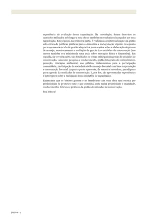 14página
experiência de avaliação dessa capacitação. Na introdução, foram descritos os
caminhos trilhados até chegar a essa obra e também os resultados alcançados por essa
capacitação. Em seguida, na primeira parte, é realizada a contextualização da gestão
sob a ótica de políticas públicas para a Amazônia e da legislação vigente. A segunda
parte apresenta o ciclo de gestão adaptativa, com noções sobre a elaboração de planos
de manejo, monitoramento e avaliação da gestão das unidades de conservação (nos
cursos também era ministrada uma aula sobre execução física e financeira). Em
seguida, na terceira parte, são detalhados os temas principais da gestão de unidades de
conservação, tais como pesquisa e conhecimento, gestão integrada do conhecimento,
proteção, educação ambiental, uso público, instrumentos para a participação
comunitária, participação da sociedade civil e manejo florestal com base na produção
e conservação florestal. A quarta parte apresenta, de maneira inovadora, paradigmas
para a gestão das unidades de conservação. E, por fim, são apresentadas experiências
e percepções sobre a realização dessa iniciativa de capacitação.
Esperamos que os leitores gostem e se beneficiem com essa obra rara escrita por
profissionais de primeiro time e que combina, com muita propriedade e qualidade,
conhecimentos teóricos e práticos da gestão de unidades de conservação.
Boa leitura!
WWF_CursosUC.indb 14 31/08/2012 17:20:07
 