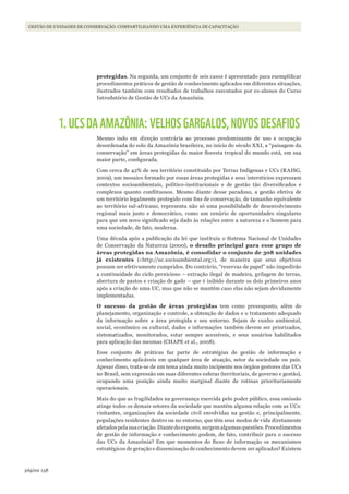 158página
Gestão de unidades de conservação: compartilhando uma experiência de capacitaçãoGESTÃO DE UNIDADES DE CONSERVAÇÃO: COMPARTILHANDO UMA EXPERIÊNCIA DE CAPACITAÇÃO
protegidas. Na segunda, um conjunto de seis casos é apresentado para exemplificar
procedimentos práticos de gestão de conhecimento aplicados em diferentes situações,
ilustrados também com resultados de trabalhos executados por ex-alunos do Curso
Introdutório de Gestão de UCs da Amazônia.
1.UCSDAAMAZÔNIA: VELHOS GARGALOS, NOVOS DESAFIOS
Mesmo indo em direção contrária ao processo predominante de uso e ocupação
desordenada do solo da Amazônia brasileira, no início do século XXI, a “paisagem da
conservação” em áreas protegidas da maior floresta tropical do mundo está, em sua
maior parte, configurada.
Com cerca de 42% de seu território constituído por Terras Indígenas e UCs (RAISG,
2009), um mosaico formado por essas áreas protegidas e seus interstícios expressam
contextos socioambientais, político-institucionais e de gestão tão diversificados e
complexos quanto conflituosos. Mesmo diante desse paradoxo, a gestão efetiva de
um território legalmente protegido com fins de conservação, de tamanho equivalente
ao território sul-africano, representa não só uma possibilidade de desenvolvimento
regional mais justo e democrático, como um cenário de oportunidades singulares
para que um novo significado seja dado às relações entre a natureza e o homem para
uma sociedade, de fato, moderna.
Uma década após a publicação da lei que instituiu o Sistema Nacional de Unidades
de Conservação da Natureza (2000), o	 desafio	 principal	 para	 esse	 grupo	 de	
áreas protegidas na Amazônia, é consolidar o conjunto de 308 unidades
já existentes (<http://uc.socioambiental.org>), de maneira que seus objetivos
possam ser efetivamente cumpridos. Do contrário, “reservas de papel” não impedirão
a continuidade do ciclo pernicioso – extração ilegal de madeira, grilagem de terras,
abertura de pastos e criação de gado – que é inibido durante os dois primeiros anos
após a criação de uma UC, mas que não se mantêm caso elas não sejam devidamente
implementadas.
O sucesso da gestão de áreas protegidas tem como pressuposto, além do
planejamento, organização e controle, a obtenção de dados e o tratamento adequado
da informação sobre a área protegida e seu entorno. Sejam de cunho ambiental,
social, econômico ou cultural, dados e informações também devem ser priorizados,
sistematizados, monitorados, estar sempre acessíveis, e seus usuários habilitados
para aplicação das mesmas (CHAPE et al., 2008).
Esse conjunto de práticas faz parte de estratégias de gestão de informação e
conhecimento aplicáveis em qualquer área de atuação, setor da sociedade ou país.
Apesar disso, trata-se de um tema ainda muito incipiente nos órgãos gestores das UCs
no Brasil, sem expressão em suas diferentes esferas (territoriais, de governo e gestão),
ocupando uma posição ainda muito marginal diante de rotinas prioritariamente
operacionais.
Mais do que as fragilidades na governança exercida pelo poder público, essa omissão
atinge todos os demais setores da sociedade que mantêm alguma relação com as UCs:
visitantes, organizações da sociedade civil envolvidas na gestão e, principalmente,
populações residentes dentro ou no entorno, que têm seus modos de vida diretamente
afetados pela sua criação. Diante do exposto, surgem algumas questões. Procedimentos
de gestão de informação e conhecimento podem, de fato, contribuir para o sucesso
das UCs da Amazônia? Em que momentos do fluxo de informação os mecanismos
estratégicos de geração e disseminação de conhecimento devem ser aplicados? Existem
WWF_CursosUC.indb 158 31/08/2012 17:21:16
 